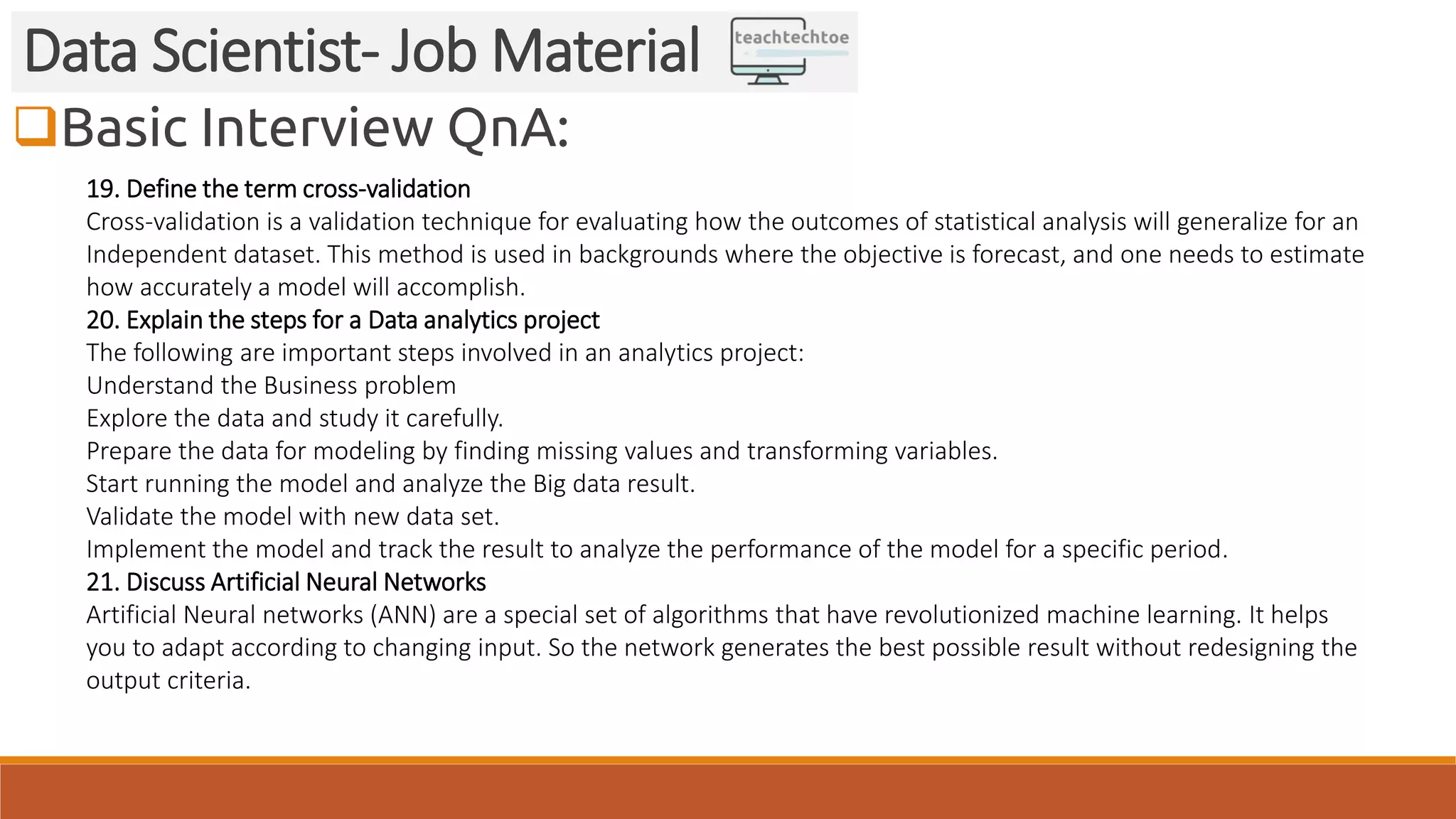 Basic Interview QnA:
Data Scientist- Job Material
19. Define the term cross-validation
Cross-validation is a validation technique for evaluating how the outcomes of statistical analysis will generalize for an
Independent dataset. This method is used in backgrounds where the objective is forecast, and one needs to estimate
how accurately a model will accomplish.
20. Explain the steps for a Data analytics project
The following are important steps involved in an analytics project:
Understand the Business problem
Explore the data and study it carefully.
Prepare the data for modeling by finding missing values and transforming variables.
Start running the model and analyze the Big data result.
Validate the model with new data set.
Implement the model and track the result to analyze the performance of the model for a specific period.
21. Discuss Artificial Neural Networks
Artificial Neural networks (ANN) are a special set of algorithms that have revolutionized machine learning. It helps
you to adapt according to changing input. So the network generates the best possible result without redesigning the
output criteria.
 