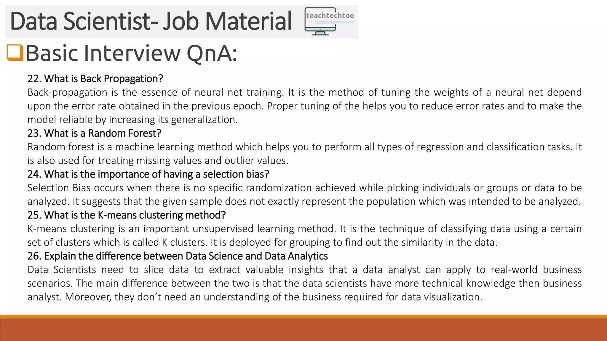 Basic Interview QnA:
Data Scientist- Job Material
22. What is Back Propagation?
Back-propagation is the essence of neural net training. It is the method of tuning the weights of a neural net depend
upon the error rate obtained in the previous epoch. Proper tuning of the helps you to reduce error rates and to make the
model reliable by increasing its generalization.
23. What is a Random Forest?
Random forest is a machine learning method which helps you to perform all types of regression and classification tasks. It
is also used for treating missing values and outlier values.
24. What is the importance of having a selection bias?
Selection Bias occurs when there is no specific randomization achieved while picking individuals or groups or data to be
analyzed. It suggests that the given sample does not exactly represent the population which was intended to be analyzed.
25. What is the K-means clustering method?
K-means clustering is an important unsupervised learning method. It is the technique of classifying data using a certain
set of clusters which is called K clusters. It is deployed for grouping to find out the similarity in the data.
26. Explain the difference between Data Science and Data Analytics
Data Scientists need to slice data to extract valuable insights that a data analyst can apply to real-world business
scenarios. The main difference between the two is that the data scientists have more technical knowledge then business
analyst. Moreover, they don’t need an understanding of the business required for data visualization.
 