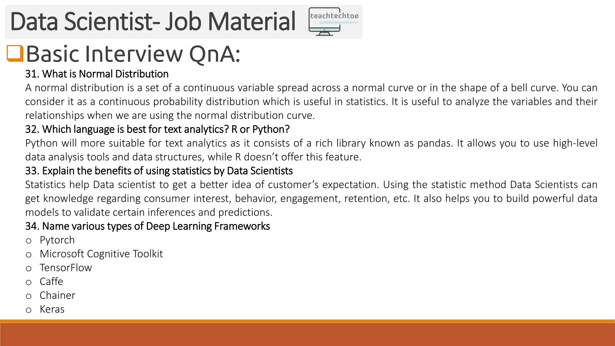 Basic Interview QnA:
Data Scientist- Job Material
31. What is Normal Distribution
A normal distribution is a set of a continuous variable spread across a normal curve or in the shape of a bell curve. You can
consider it as a continuous probability distribution which is useful in statistics. It is useful to analyze the variables and their
relationships when we are using the normal distribution curve.
32. Which language is best for text analytics? R or Python?
Python will more suitable for text analytics as it consists of a rich library known as pandas. It allows you to use high-level
data analysis tools and data structures, while R doesn’t offer this feature.
33. Explain the benefits of using statistics by Data Scientists
Statistics help Data scientist to get a better idea of customer’s expectation. Using the statistic method Data Scientists can
get knowledge regarding consumer interest, behavior, engagement, retention, etc. It also helps you to build powerful data
models to validate certain inferences and predictions.
34. Name various types of Deep Learning Frameworks
o Pytorch
o Microsoft Cognitive Toolkit
o TensorFlow
o Caffe
o Chainer
o Keras
 