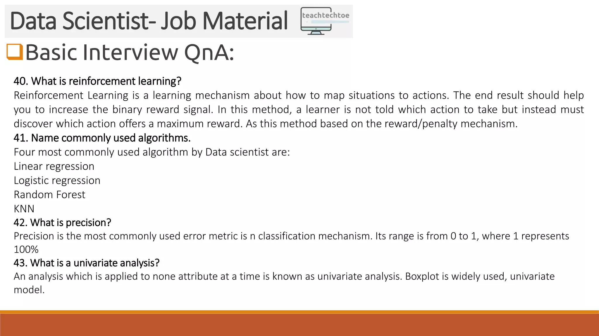 Basic Interview QnA:
Data Scientist- Job Material
40. What is reinforcement learning?
Reinforcement Learning is a learning mechanism about how to map situations to actions. The end result should help
you to increase the binary reward signal. In this method, a learner is not told which action to take but instead must
discover which action offers a maximum reward. As this method based on the reward/penalty mechanism.
41. Name commonly used algorithms.
Four most commonly used algorithm by Data scientist are:
Linear regression
Logistic regression
Random Forest
KNN
42. What is precision?
Precision is the most commonly used error metric is n classification mechanism. Its range is from 0 to 1, where 1 represents
100%
43. What is a univariate analysis?
An analysis which is applied to none attribute at a time is known as univariate analysis. Boxplot is widely used, univariate
model.
 