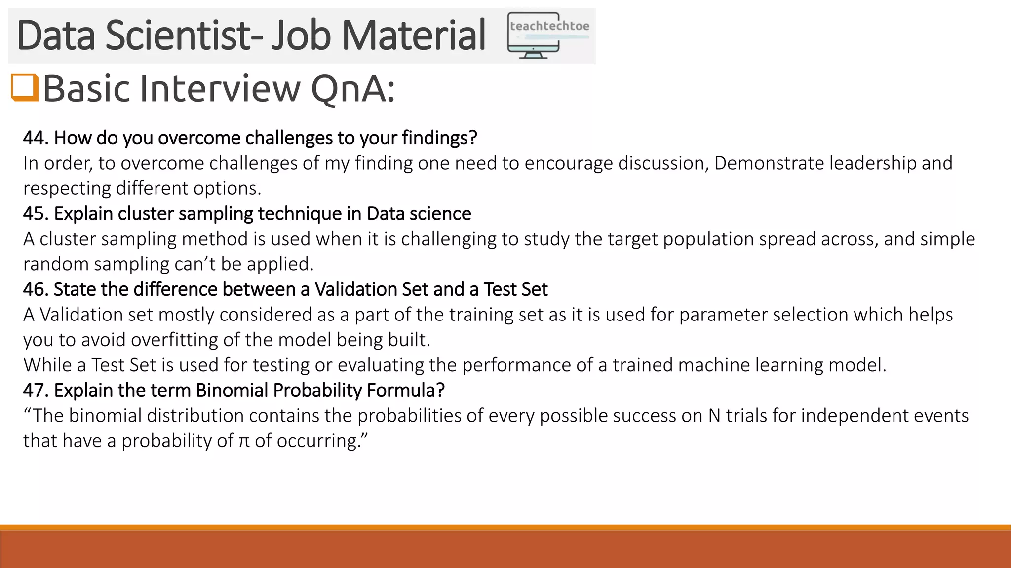 Basic Interview QnA:
Data Scientist- Job Material
44. How do you overcome challenges to your findings?
In order, to overcome challenges of my finding one need to encourage discussion, Demonstrate leadership and
respecting different options.
45. Explain cluster sampling technique in Data science
A cluster sampling method is used when it is challenging to study the target population spread across, and simple
random sampling can’t be applied.
46. State the difference between a Validation Set and a Test Set
A Validation set mostly considered as a part of the training set as it is used for parameter selection which helps
you to avoid overfitting of the model being built.
While a Test Set is used for testing or evaluating the performance of a trained machine learning model.
47. Explain the term Binomial Probability Formula?
“The binomial distribution contains the probabilities of every possible success on N trials for independent events
that have a probability of π of occurring.”
 