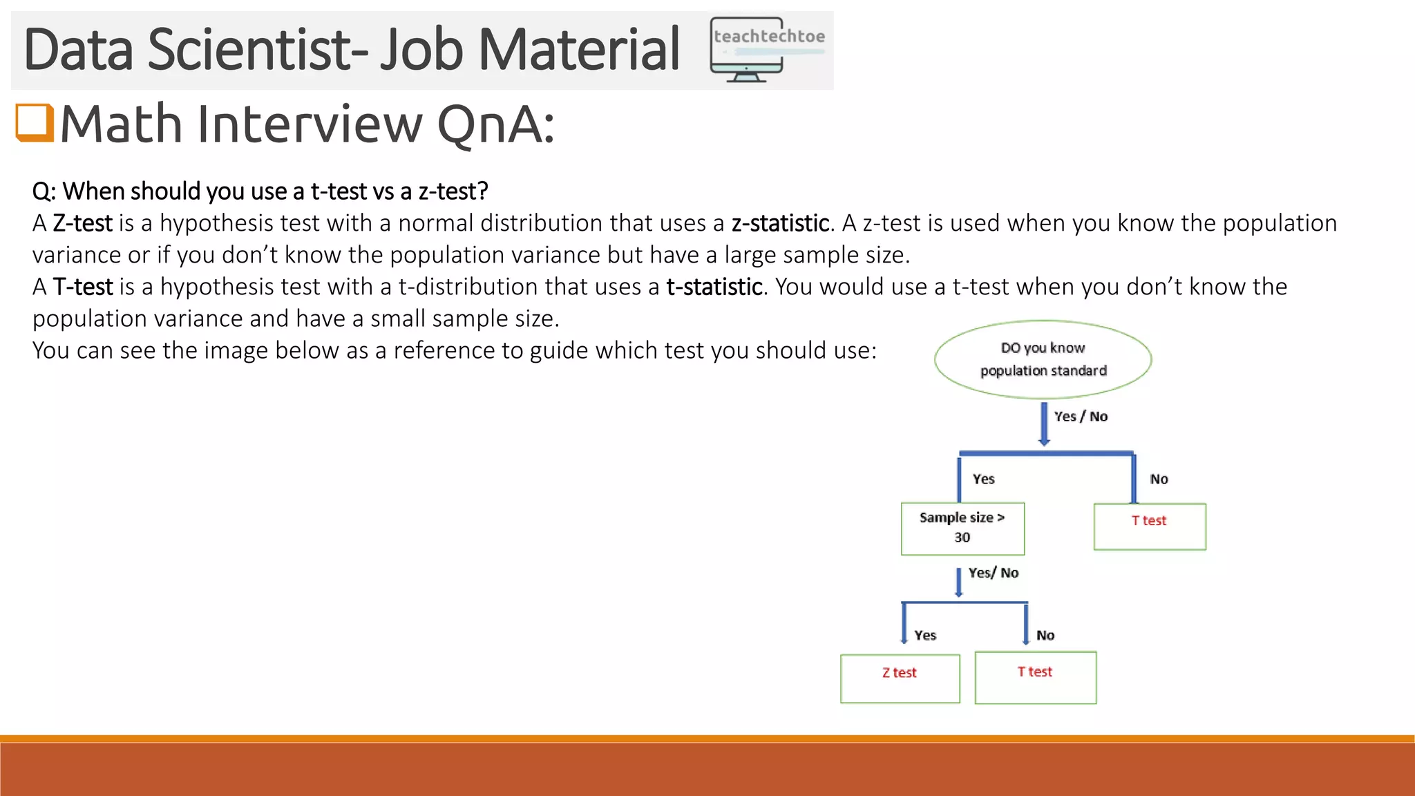 Math Interview QnA:
Data Scientist- Job Material
Q: When should you use a t-test vs a z-test?
A Z-test is a hypothesis test with a normal distribution that uses a z-statistic. A z-test is used when you know the population
variance or if you don’t know the population variance but have a large sample size.
A T-test is a hypothesis test with a t-distribution that uses a t-statistic. You would use a t-test when you don’t know the
population variance and have a small sample size.
You can see the image below as a reference to guide which test you should use:
 