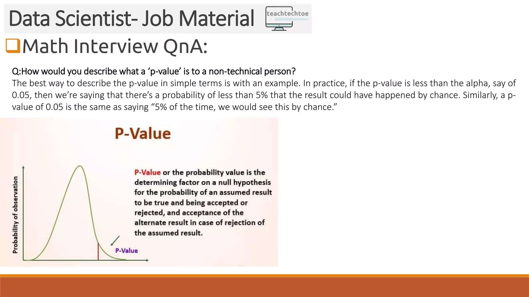 Math Interview QnA:
Data Scientist- Job Material
Q:How would you describe what a ‘p-value’ is to a non-technical person?
The best way to describe the p-value in simple terms is with an example. In practice, if the p-value is less than the alpha, say of
0.05, then we’re saying that there’s a probability of less than 5% that the result could have happened by chance. Similarly, a p-
value of 0.05 is the same as saying “5% of the time, we would see this by chance.”
 