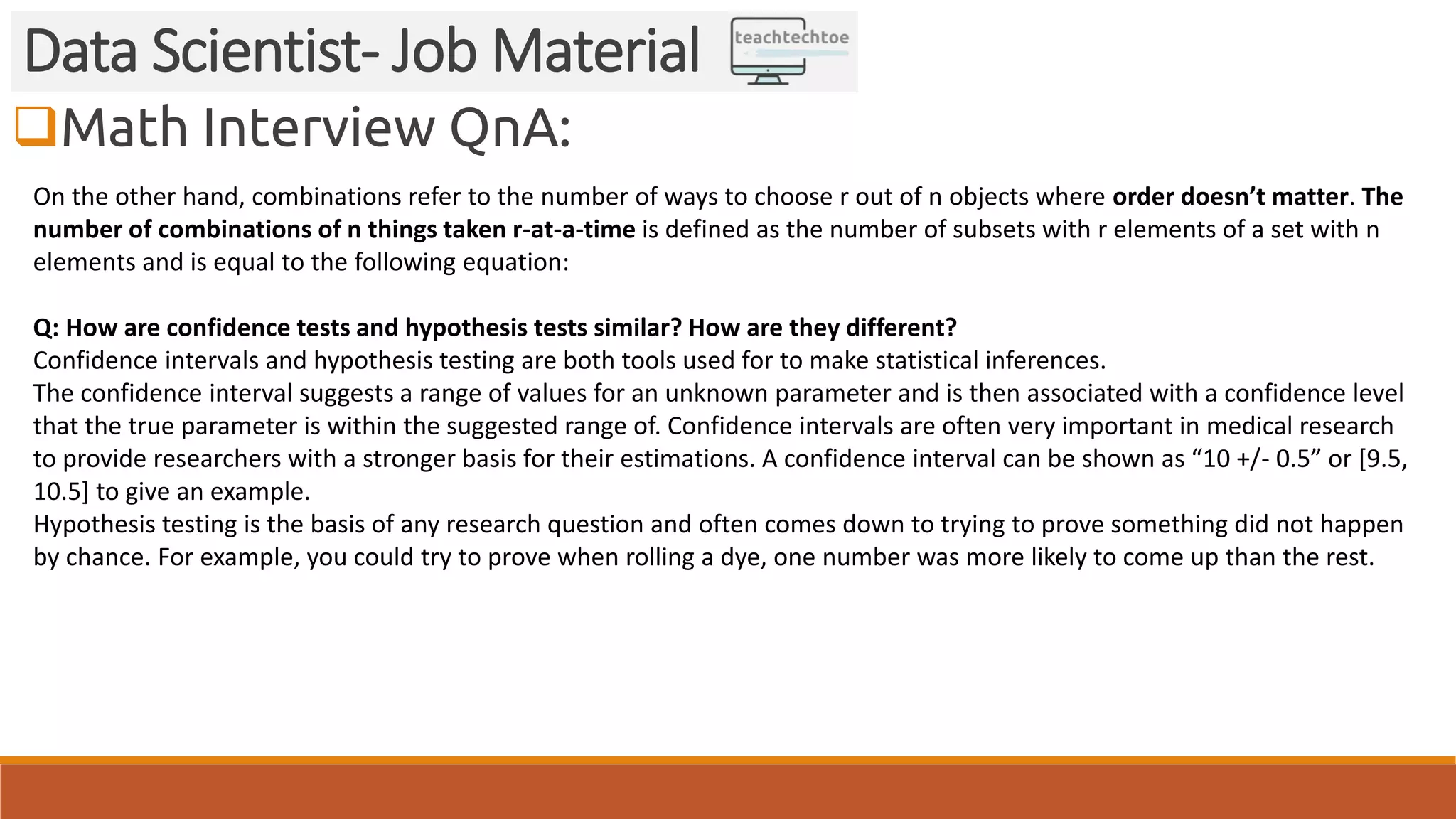 Math Interview QnA:
Data Scientist- Job Material
On the other hand, combinations refer to the number of ways to choose r out of n objects where order doesn’t matter. The
number of combinations of n things taken r-at-a-time is defined as the number of subsets with r elements of a set with n
elements and is equal to the following equation:
Q: How are confidence tests and hypothesis tests similar? How are they different?
Confidence intervals and hypothesis testing are both tools used for to make statistical inferences.
The confidence interval suggests a range of values for an unknown parameter and is then associated with a confidence level
that the true parameter is within the suggested range of. Confidence intervals are often very important in medical research
to provide researchers with a stronger basis for their estimations. A confidence interval can be shown as “10 +/- 0.5” or [9.5,
10.5] to give an example.
Hypothesis testing is the basis of any research question and often comes down to trying to prove something did not happen
by chance. For example, you could try to prove when rolling a dye, one number was more likely to come up than the rest.
 