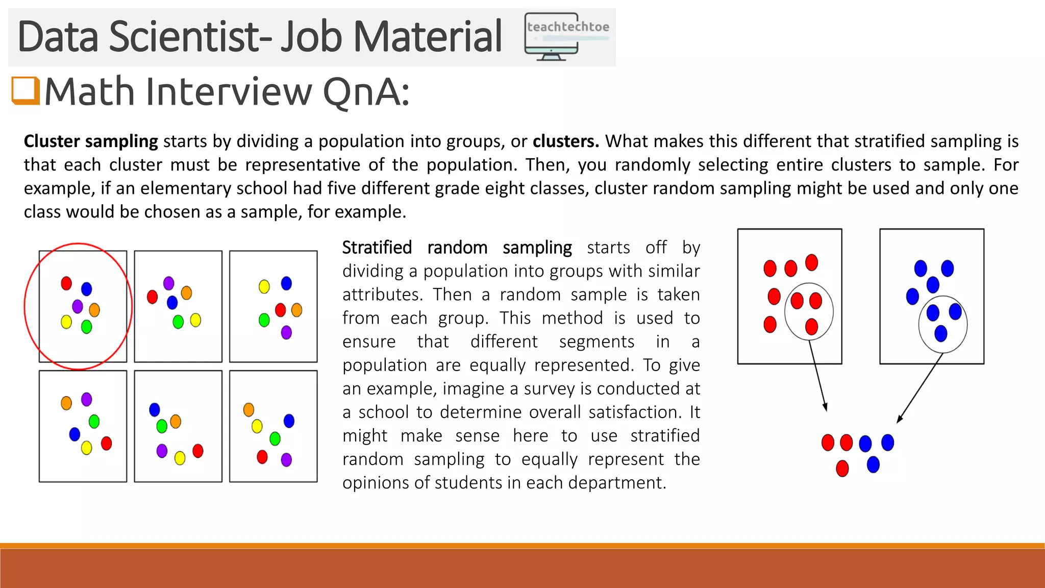 Math Interview QnA:
Data Scientist- Job Material
Cluster sampling starts by dividing a population into groups, or clusters. What makes this different that stratified sampling is
that each cluster must be representative of the population. Then, you randomly selecting entire clusters to sample. For
example, if an elementary school had five different grade eight classes, cluster random sampling might be used and only one
class would be chosen as a sample, for example.
Stratified random sampling starts off by
dividing a population into groups with similar
attributes. Then a random sample is taken
from each group. This method is used to
ensure that different segments in a
population are equally represented. To give
an example, imagine a survey is conducted at
a school to determine overall satisfaction. It
might make sense here to use stratified
random sampling to equally represent the
opinions of students in each department.
 