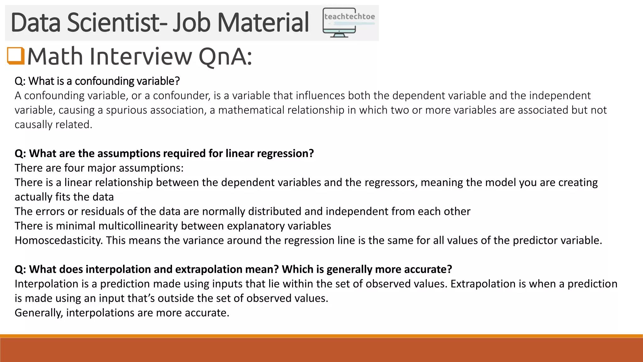 Math Interview QnA:
Data Scientist- Job Material
Q: What is a confounding variable?
A confounding variable, or a confounder, is a variable that influences both the dependent variable and the independent
variable, causing a spurious association, a mathematical relationship in which two or more variables are associated but not
causally related.
Q: What are the assumptions required for linear regression?
There are four major assumptions:
There is a linear relationship between the dependent variables and the regressors, meaning the model you are creating
actually fits the data
The errors or residuals of the data are normally distributed and independent from each other
There is minimal multicollinearity between explanatory variables
Homoscedasticity. This means the variance around the regression line is the same for all values of the predictor variable.
Q: What does interpolation and extrapolation mean? Which is generally more accurate?
Interpolation is a prediction made using inputs that lie within the set of observed values. Extrapolation is when a prediction
is made using an input that’s outside the set of observed values.
Generally, interpolations are more accurate.
 