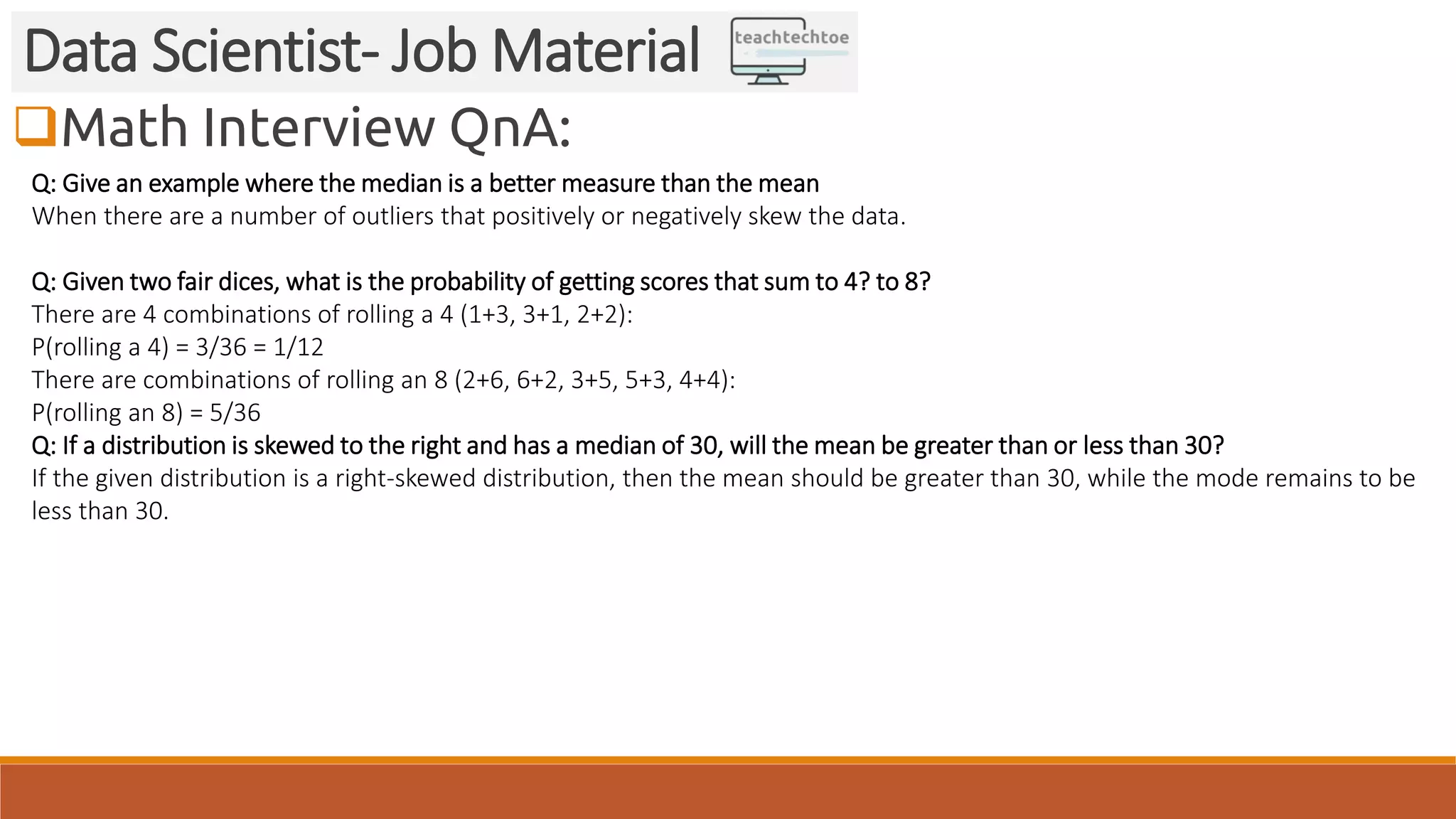Math Interview QnA:
Data Scientist- Job Material
Q: Give an example where the median is a better measure than the mean
When there are a number of outliers that positively or negatively skew the data.
Q: Given two fair dices, what is the probability of getting scores that sum to 4? to 8?
There are 4 combinations of rolling a 4 (1+3, 3+1, 2+2):
P(rolling a 4) = 3/36 = 1/12
There are combinations of rolling an 8 (2+6, 6+2, 3+5, 5+3, 4+4):
P(rolling an 8) = 5/36
Q: If a distribution is skewed to the right and has a median of 30, will the mean be greater than or less than 30?
If the given distribution is a right-skewed distribution, then the mean should be greater than 30, while the mode remains to be
less than 30.
 