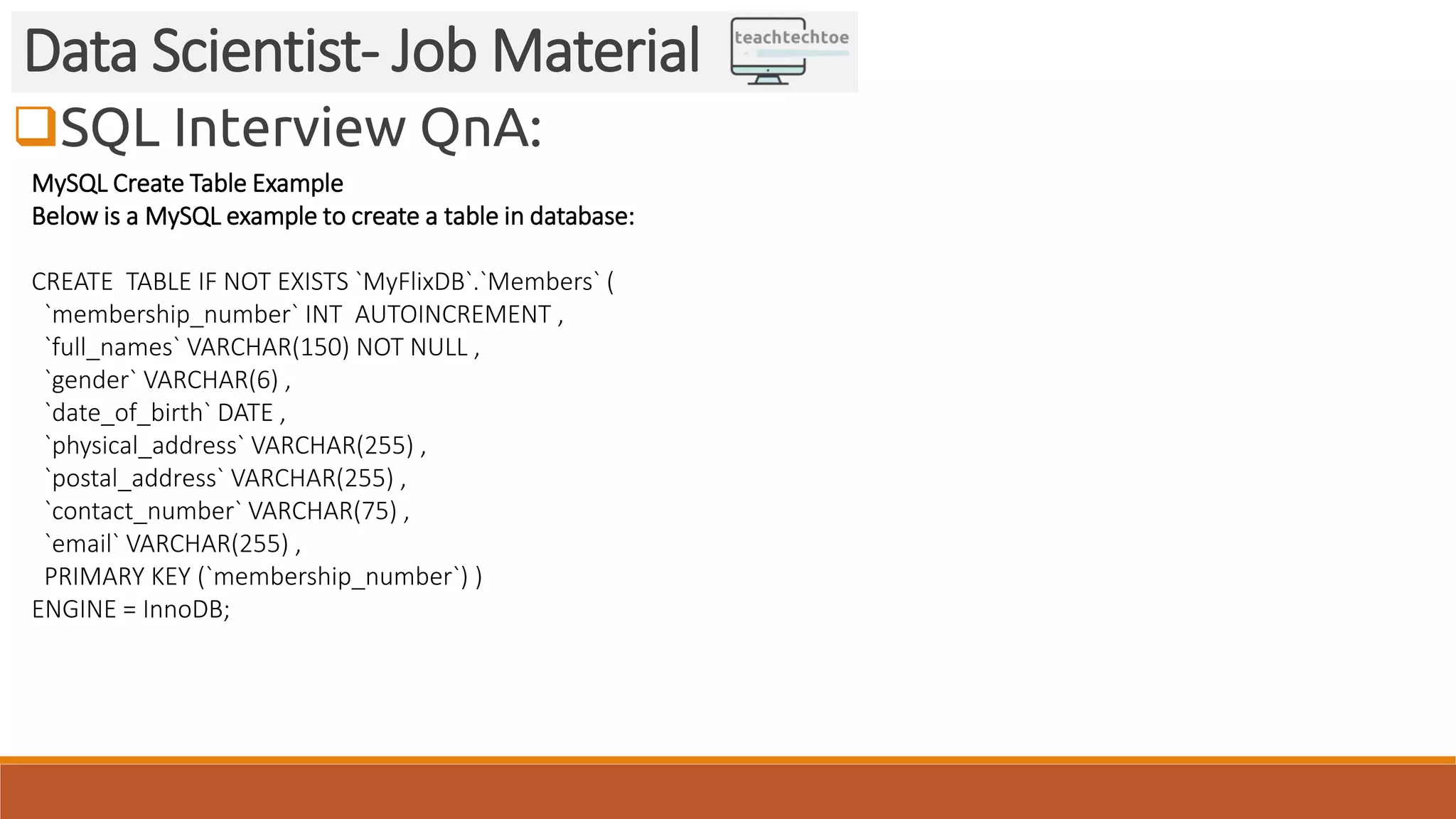 SQL Interview QnA:
Data Scientist- Job Material
MySQL Create Table Example
Below is a MySQL example to create a table in database:
CREATE TABLE IF NOT EXISTS `MyFlixDB`.`Members` (
`membership_number` INT AUTOINCREMENT ,
`full_names` VARCHAR(150) NOT NULL ,
`gender` VARCHAR(6) ,
`date_of_birth` DATE ,
`physical_address` VARCHAR(255) ,
`postal_address` VARCHAR(255) ,
`contact_number` VARCHAR(75) ,
`email` VARCHAR(255) ,
PRIMARY KEY (`membership_number`) )
ENGINE = InnoDB;
 