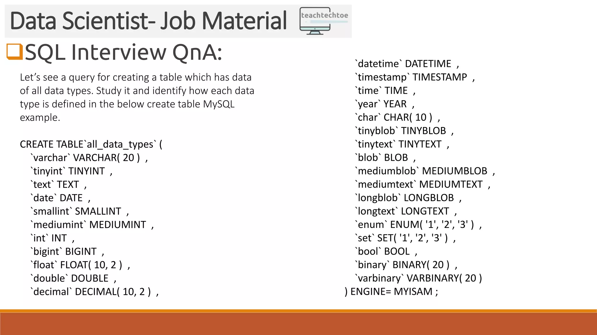 SQL Interview QnA:
Data Scientist- Job Material
Let’s see a query for creating a table which has data
of all data types. Study it and identify how each data
type is defined in the below create table MySQL
example.
CREATE TABLE`all_data_types` (
`varchar` VARCHAR( 20 ) ,
`tinyint` TINYINT ,
`text` TEXT ,
`date` DATE ,
`smallint` SMALLINT ,
`mediumint` MEDIUMINT ,
`int` INT ,
`bigint` BIGINT ,
`float` FLOAT( 10, 2 ) ,
`double` DOUBLE ,
`decimal` DECIMAL( 10, 2 ) ,
`datetime` DATETIME ,
`timestamp` TIMESTAMP ,
`time` TIME ,
`year` YEAR ,
`char` CHAR( 10 ) ,
`tinyblob` TINYBLOB ,
`tinytext` TINYTEXT ,
`blob` BLOB ,
`mediumblob` MEDIUMBLOB ,
`mediumtext` MEDIUMTEXT ,
`longblob` LONGBLOB ,
`longtext` LONGTEXT ,
`enum` ENUM( '1', '2', '3' ) ,
`set` SET( '1', '2', '3' ) ,
`bool` BOOL ,
`binary` BINARY( 20 ) ,
`varbinary` VARBINARY( 20 )
) ENGINE= MYISAM ;
 