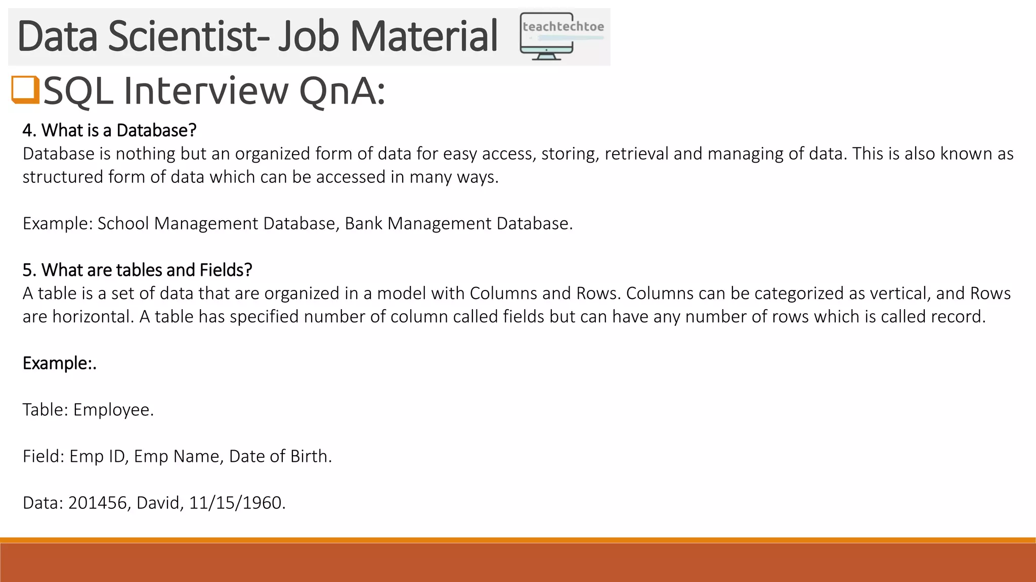 SQL Interview QnA:
Data Scientist- Job Material
4. What is a Database?
Database is nothing but an organized form of data for easy access, storing, retrieval and managing of data. This is also known as
structured form of data which can be accessed in many ways.
Example: School Management Database, Bank Management Database.
5. What are tables and Fields?
A table is a set of data that are organized in a model with Columns and Rows. Columns can be categorized as vertical, and Rows
are horizontal. A table has specified number of column called fields but can have any number of rows which is called record.
Example:.
Table: Employee.
Field: Emp ID, Emp Name, Date of Birth.
Data: 201456, David, 11/15/1960.
 