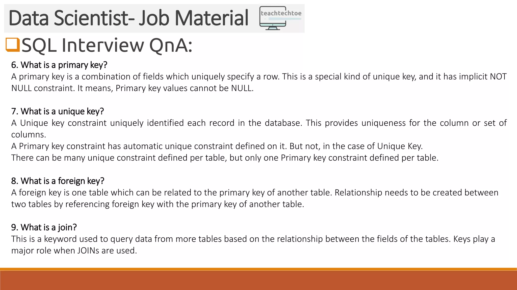 SQL Interview QnA:
Data Scientist- Job Material
6. What is a primary key?
A primary key is a combination of fields which uniquely specify a row. This is a special kind of unique key, and it has implicit NOT
NULL constraint. It means, Primary key values cannot be NULL.
7. What is a unique key?
A Unique key constraint uniquely identified each record in the database. This provides uniqueness for the column or set of
columns.
A Primary key constraint has automatic unique constraint defined on it. But not, in the case of Unique Key.
There can be many unique constraint defined per table, but only one Primary key constraint defined per table.
8. What is a foreign key?
A foreign key is one table which can be related to the primary key of another table. Relationship needs to be created between
two tables by referencing foreign key with the primary key of another table.
9. What is a join?
This is a keyword used to query data from more tables based on the relationship between the fields of the tables. Keys play a
major role when JOINs are used.
 