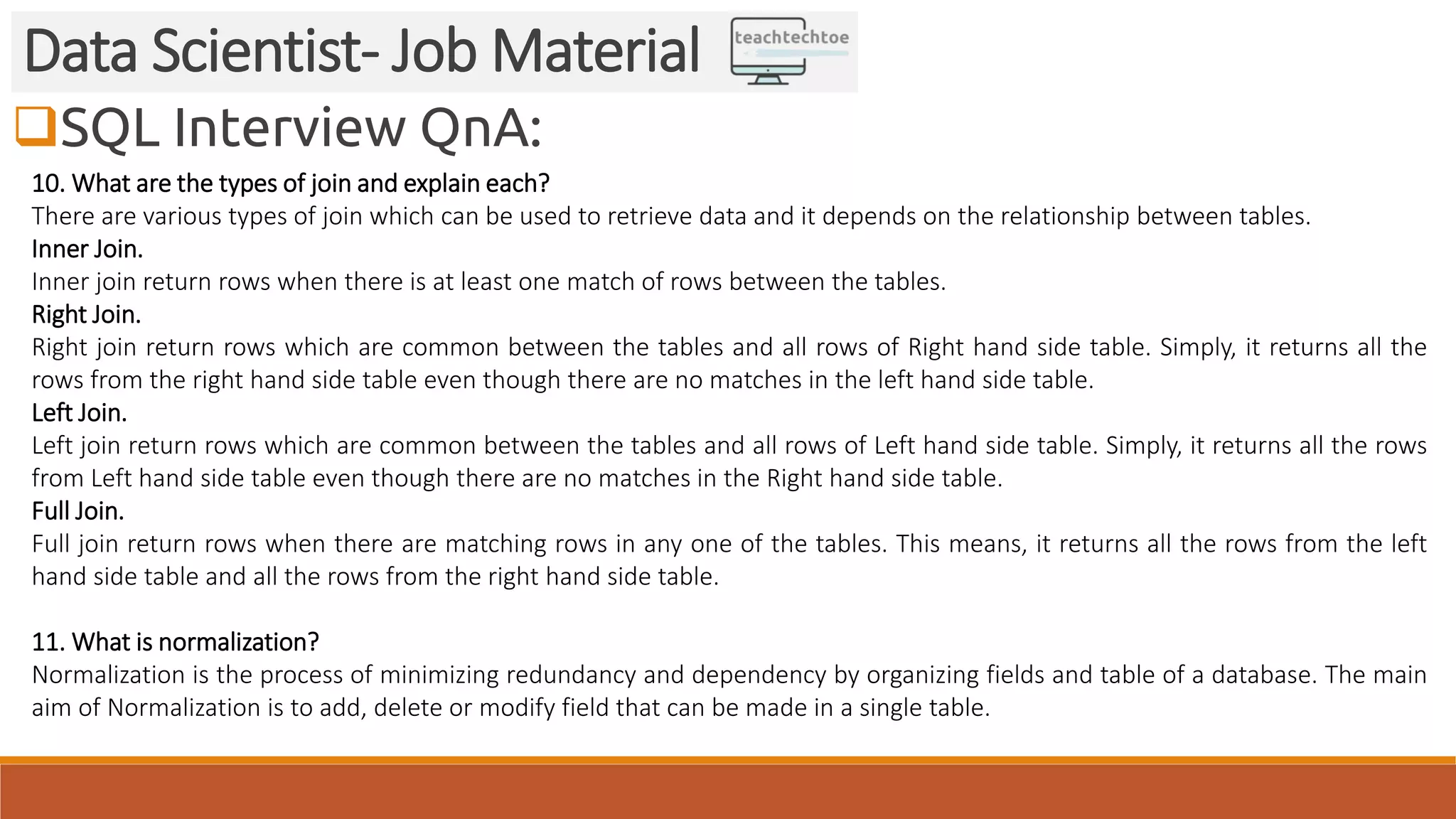 SQL Interview QnA:
Data Scientist- Job Material
10. What are the types of join and explain each?
There are various types of join which can be used to retrieve data and it depends on the relationship between tables.
Inner Join.
Inner join return rows when there is at least one match of rows between the tables.
Right Join.
Right join return rows which are common between the tables and all rows of Right hand side table. Simply, it returns all the
rows from the right hand side table even though there are no matches in the left hand side table.
Left Join.
Left join return rows which are common between the tables and all rows of Left hand side table. Simply, it returns all the rows
from Left hand side table even though there are no matches in the Right hand side table.
Full Join.
Full join return rows when there are matching rows in any one of the tables. This means, it returns all the rows from the left
hand side table and all the rows from the right hand side table.
11. What is normalization?
Normalization is the process of minimizing redundancy and dependency by organizing fields and table of a database. The main
aim of Normalization is to add, delete or modify field that can be made in a single table.
 