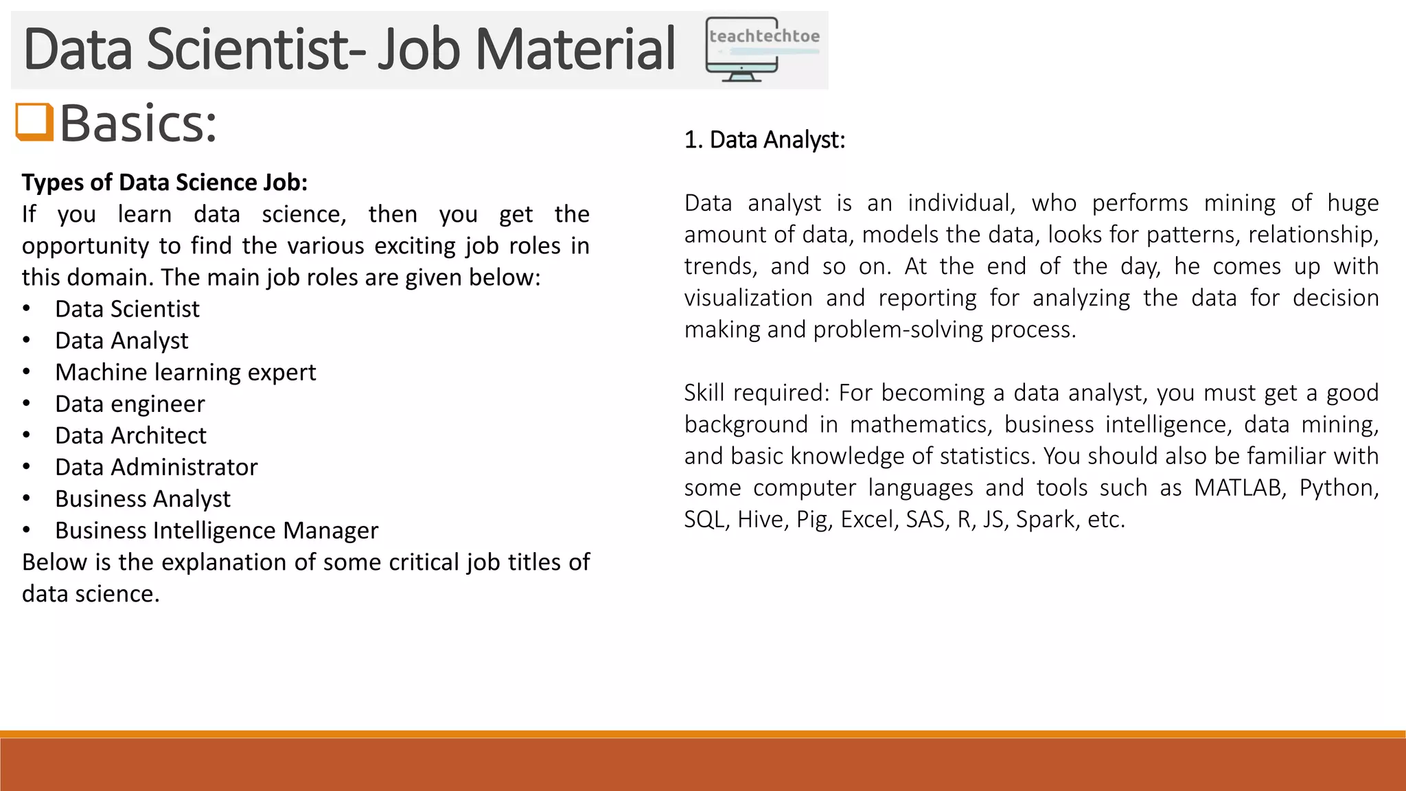 Basics:
Data Scientist- Job Material
Types of Data Science Job:
If you learn data science, then you get the
opportunity to find the various exciting job roles in
this domain. The main job roles are given below:
• Data Scientist
• Data Analyst
• Machine learning expert
• Data engineer
• Data Architect
• Data Administrator
• Business Analyst
• Business Intelligence Manager
Below is the explanation of some critical job titles of
data science.
1. Data Analyst:
Data analyst is an individual, who performs mining of huge
amount of data, models the data, looks for patterns, relationship,
trends, and so on. At the end of the day, he comes up with
visualization and reporting for analyzing the data for decision
making and problem-solving process.
Skill required: For becoming a data analyst, you must get a good
background in mathematics, business intelligence, data mining,
and basic knowledge of statistics. You should also be familiar with
some computer languages and tools such as MATLAB, Python,
SQL, Hive, Pig, Excel, SAS, R, JS, Spark, etc.
 