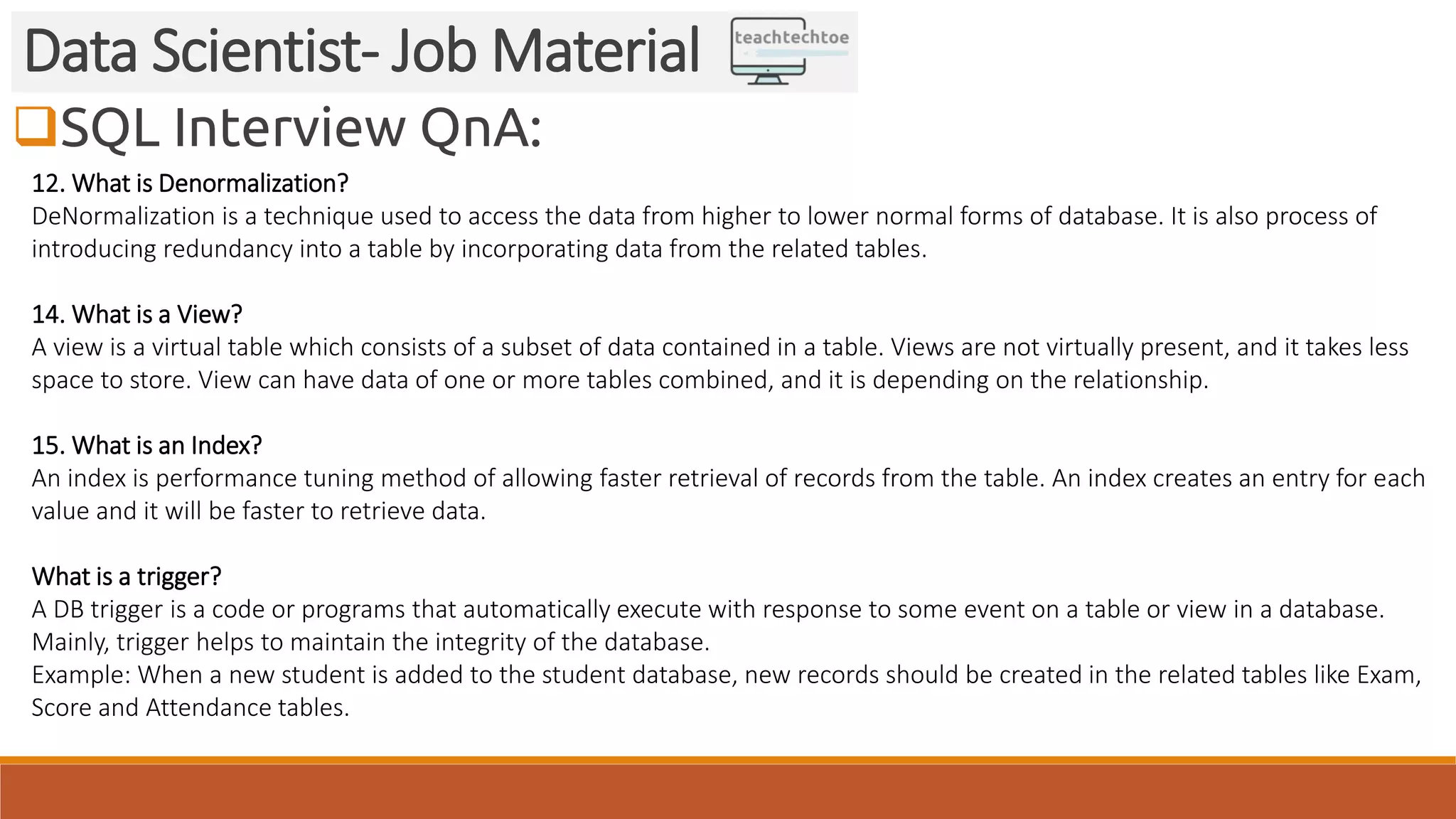SQL Interview QnA:
Data Scientist- Job Material
12. What is Denormalization?
DeNormalization is a technique used to access the data from higher to lower normal forms of database. It is also process of
introducing redundancy into a table by incorporating data from the related tables.
14. What is a View?
A view is a virtual table which consists of a subset of data contained in a table. Views are not virtually present, and it takes less
space to store. View can have data of one or more tables combined, and it is depending on the relationship.
15. What is an Index?
An index is performance tuning method of allowing faster retrieval of records from the table. An index creates an entry for each
value and it will be faster to retrieve data.
What is a trigger?
A DB trigger is a code or programs that automatically execute with response to some event on a table or view in a database.
Mainly, trigger helps to maintain the integrity of the database.
Example: When a new student is added to the student database, new records should be created in the related tables like Exam,
Score and Attendance tables.
 