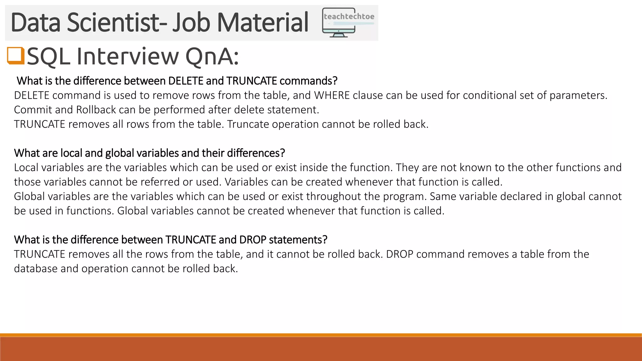 SQL Interview QnA:
Data Scientist- Job Material
What is the difference between DELETE and TRUNCATE commands?
DELETE command is used to remove rows from the table, and WHERE clause can be used for conditional set of parameters.
Commit and Rollback can be performed after delete statement.
TRUNCATE removes all rows from the table. Truncate operation cannot be rolled back.
What are local and global variables and their differences?
Local variables are the variables which can be used or exist inside the function. They are not known to the other functions and
those variables cannot be referred or used. Variables can be created whenever that function is called.
Global variables are the variables which can be used or exist throughout the program. Same variable declared in global cannot
be used in functions. Global variables cannot be created whenever that function is called.
What is the difference between TRUNCATE and DROP statements?
TRUNCATE removes all the rows from the table, and it cannot be rolled back. DROP command removes a table from the
database and operation cannot be rolled back.
 