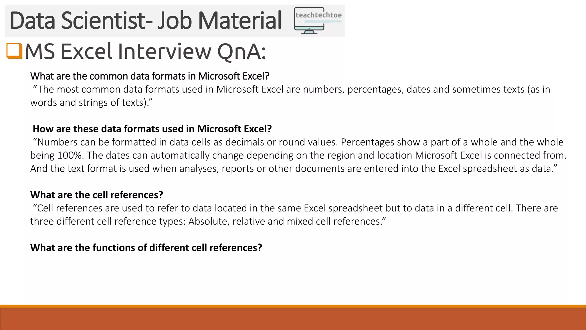 MS Excel Interview QnA:
Data Scientist- Job Material
What are the common data formats in Microsoft Excel?
“The most common data formats used in Microsoft Excel are numbers, percentages, dates and sometimes texts (as in
words and strings of texts).”
How are these data formats used in Microsoft Excel?
“Numbers can be formatted in data cells as decimals or round values. Percentages show a part of a whole and the whole
being 100%. The dates can automatically change depending on the region and location Microsoft Excel is connected from.
And the text format is used when analyses, reports or other documents are entered into the Excel spreadsheet as data.”
What are the cell references?
“Cell references are used to refer to data located in the same Excel spreadsheet but to data in a different cell. There are
three different cell reference types: Absolute, relative and mixed cell references.”
What are the functions of different cell references?
 
