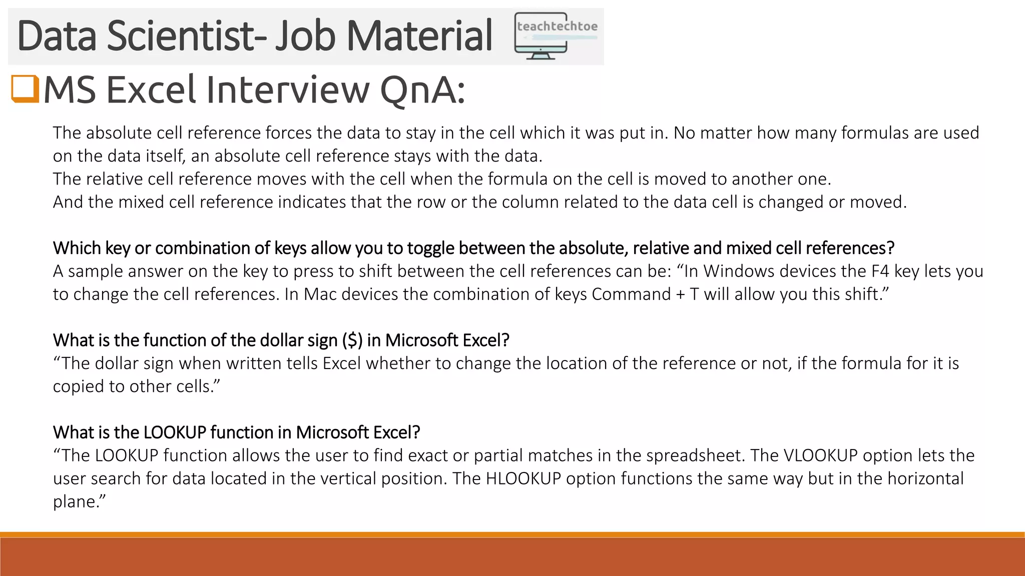 MS Excel Interview QnA:
Data Scientist- Job Material
The absolute cell reference forces the data to stay in the cell which it was put in. No matter how many formulas are used
on the data itself, an absolute cell reference stays with the data.
The relative cell reference moves with the cell when the formula on the cell is moved to another one.
And the mixed cell reference indicates that the row or the column related to the data cell is changed or moved.
Which key or combination of keys allow you to toggle between the absolute, relative and mixed cell references?
A sample answer on the key to press to shift between the cell references can be: “In Windows devices the F4 key lets you
to change the cell references. In Mac devices the combination of keys Command + T will allow you this shift.”
What is the function of the dollar sign ($) in Microsoft Excel?
“The dollar sign when written tells Excel whether to change the location of the reference or not, if the formula for it is
copied to other cells.”
What is the LOOKUP function in Microsoft Excel?
“The LOOKUP function allows the user to find exact or partial matches in the spreadsheet. The VLOOKUP option lets the
user search for data located in the vertical position. The HLOOKUP option functions the same way but in the horizontal
plane.”
 
