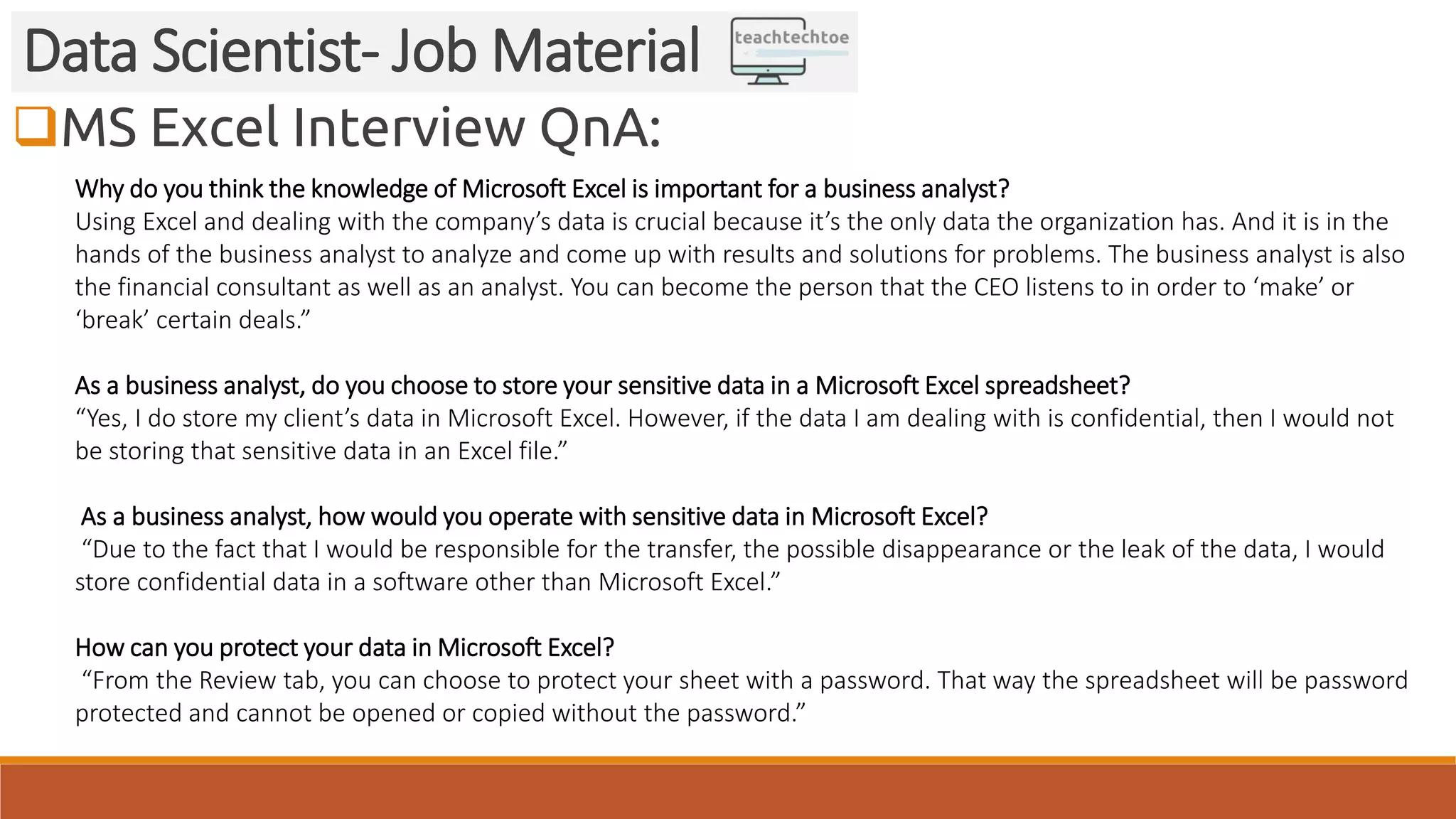 MS Excel Interview QnA:
Data Scientist- Job Material
Why do you think the knowledge of Microsoft Excel is important for a business analyst?
Using Excel and dealing with the company’s data is crucial because it’s the only data the organization has. And it is in the
hands of the business analyst to analyze and come up with results and solutions for problems. The business analyst is also
the financial consultant as well as an analyst. You can become the person that the CEO listens to in order to ‘make’ or
‘break’ certain deals.”
As a business analyst, do you choose to store your sensitive data in a Microsoft Excel spreadsheet?
“Yes, I do store my client’s data in Microsoft Excel. However, if the data I am dealing with is confidential, then I would not
be storing that sensitive data in an Excel file.”
As a business analyst, how would you operate with sensitive data in Microsoft Excel?
“Due to the fact that I would be responsible for the transfer, the possible disappearance or the leak of the data, I would
store confidential data in a software other than Microsoft Excel.”
How can you protect your data in Microsoft Excel?
“From the Review tab, you can choose to protect your sheet with a password. That way the spreadsheet will be password
protected and cannot be opened or copied without the password.”
 