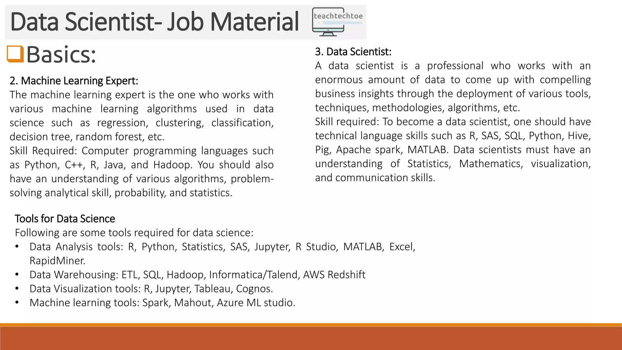 Basics:
Data Scientist- Job Material
2. Machine Learning Expert:
The machine learning expert is the one who works with
various machine learning algorithms used in data
science such as regression, clustering, classification,
decision tree, random forest, etc.
Skill Required: Computer programming languages such
as Python, C++, R, Java, and Hadoop. You should also
have an understanding of various algorithms, problem-
solving analytical skill, probability, and statistics.
3. Data Scientist:
A data scientist is a professional who works with an
enormous amount of data to come up with compelling
business insights through the deployment of various tools,
techniques, methodologies, algorithms, etc.
Skill required: To become a data scientist, one should have
technical language skills such as R, SAS, SQL, Python, Hive,
Pig, Apache spark, MATLAB. Data scientists must have an
understanding of Statistics, Mathematics, visualization,
and communication skills.
Tools for Data Science
Following are some tools required for data science:
• Data Analysis tools: R, Python, Statistics, SAS, Jupyter, R Studio, MATLAB, Excel,
RapidMiner.
• Data Warehousing: ETL, SQL, Hadoop, Informatica/Talend, AWS Redshift
• Data Visualization tools: R, Jupyter, Tableau, Cognos.
• Machine learning tools: Spark, Mahout, Azure ML studio.
 