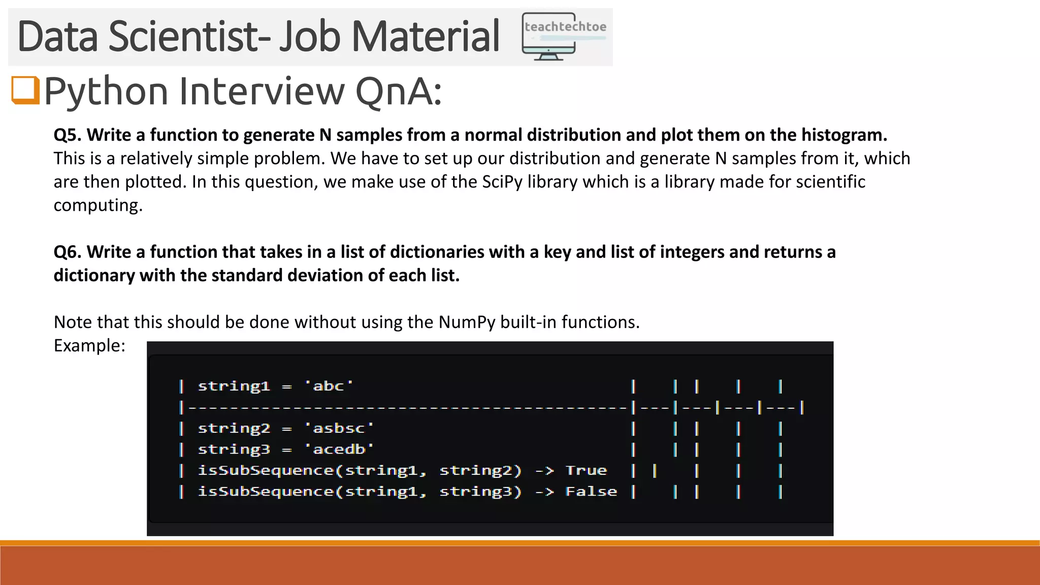 Python Interview QnA:
Data Scientist- Job Material
Q5. Write a function to generate N samples from a normal distribution and plot them on the histogram.
This is a relatively simple problem. We have to set up our distribution and generate N samples from it, which
are then plotted. In this question, we make use of the SciPy library which is a library made for scientific
computing.
Q6. Write a function that takes in a list of dictionaries with a key and list of integers and returns a
dictionary with the standard deviation of each list.
Note that this should be done without using the NumPy built-in functions.
Example:
 