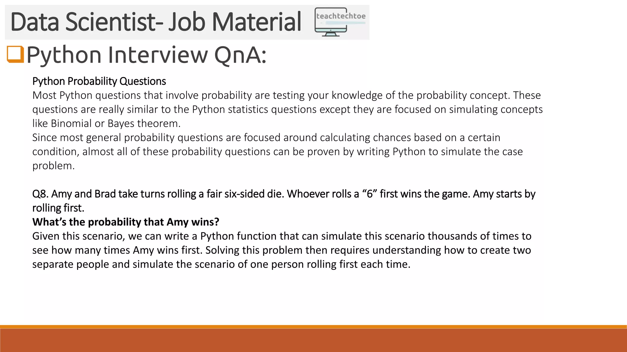 Python Interview QnA:
Data Scientist- Job Material
Python Probability Questions
Most Python questions that involve probability are testing your knowledge of the probability concept. These
questions are really similar to the Python statistics questions except they are focused on simulating concepts
like Binomial or Bayes theorem.
Since most general probability questions are focused around calculating chances based on a certain
condition, almost all of these probability questions can be proven by writing Python to simulate the case
problem.
Q8. Amy and Brad take turns rolling a fair six-sided die. Whoever rolls a “6” first wins the game. Amy starts by
rolling first.
What’s the probability that Amy wins?
Given this scenario, we can write a Python function that can simulate this scenario thousands of times to
see how many times Amy wins first. Solving this problem then requires understanding how to create two
separate people and simulate the scenario of one person rolling first each time.
 