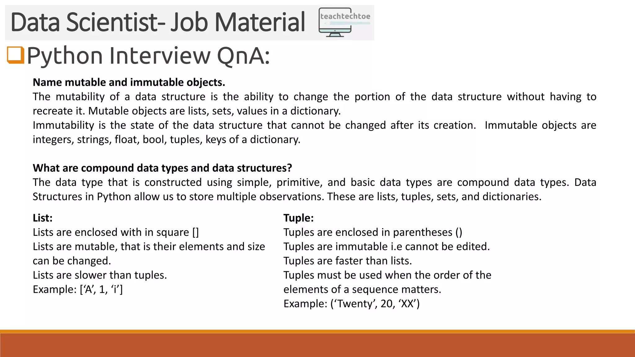 Python Interview QnA:
Data Scientist- Job Material
Name mutable and immutable objects.
The mutability of a data structure is the ability to change the portion of the data structure without having to
recreate it. Mutable objects are lists, sets, values in a dictionary.
Immutability is the state of the data structure that cannot be changed after its creation. Immutable objects are
integers, strings, float, bool, tuples, keys of a dictionary.
What are compound data types and data structures?
The data type that is constructed using simple, primitive, and basic data types are compound data types. Data
Structures in Python allow us to store multiple observations. These are lists, tuples, sets, and dictionaries.
List:
Lists are enclosed with in square []
Lists are mutable, that is their elements and size
can be changed.
Lists are slower than tuples.
Example: [‘A’, 1, ‘i’]
Tuple:
Tuples are enclosed in parentheses ()
Tuples are immutable i.e cannot be edited.
Tuples are faster than lists.
Tuples must be used when the order of the
elements of a sequence matters.
Example: (‘Twenty’, 20, ‘XX’)
 