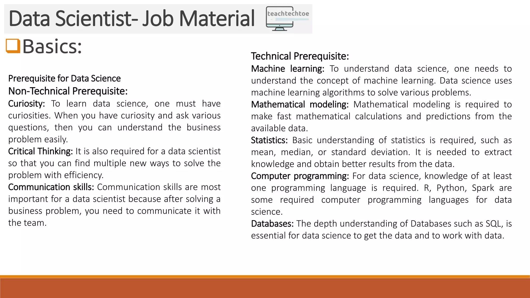 Basics:
Data Scientist- Job Material
Prerequisite for Data Science
Non-Technical Prerequisite:
Curiosity: To learn data science, one must have
curiosities. When you have curiosity and ask various
questions, then you can understand the business
problem easily.
Critical Thinking: It is also required for a data scientist
so that you can find multiple new ways to solve the
problem with efficiency.
Communication skills: Communication skills are most
important for a data scientist because after solving a
business problem, you need to communicate it with
the team.
Technical Prerequisite:
Machine learning: To understand data science, one needs to
understand the concept of machine learning. Data science uses
machine learning algorithms to solve various problems.
Mathematical modeling: Mathematical modeling is required to
make fast mathematical calculations and predictions from the
available data.
Statistics: Basic understanding of statistics is required, such as
mean, median, or standard deviation. It is needed to extract
knowledge and obtain better results from the data.
Computer programming: For data science, knowledge of at least
one programming language is required. R, Python, Spark are
some required computer programming languages for data
science.
Databases: The depth understanding of Databases such as SQL, is
essential for data science to get the data and to work with data.
 