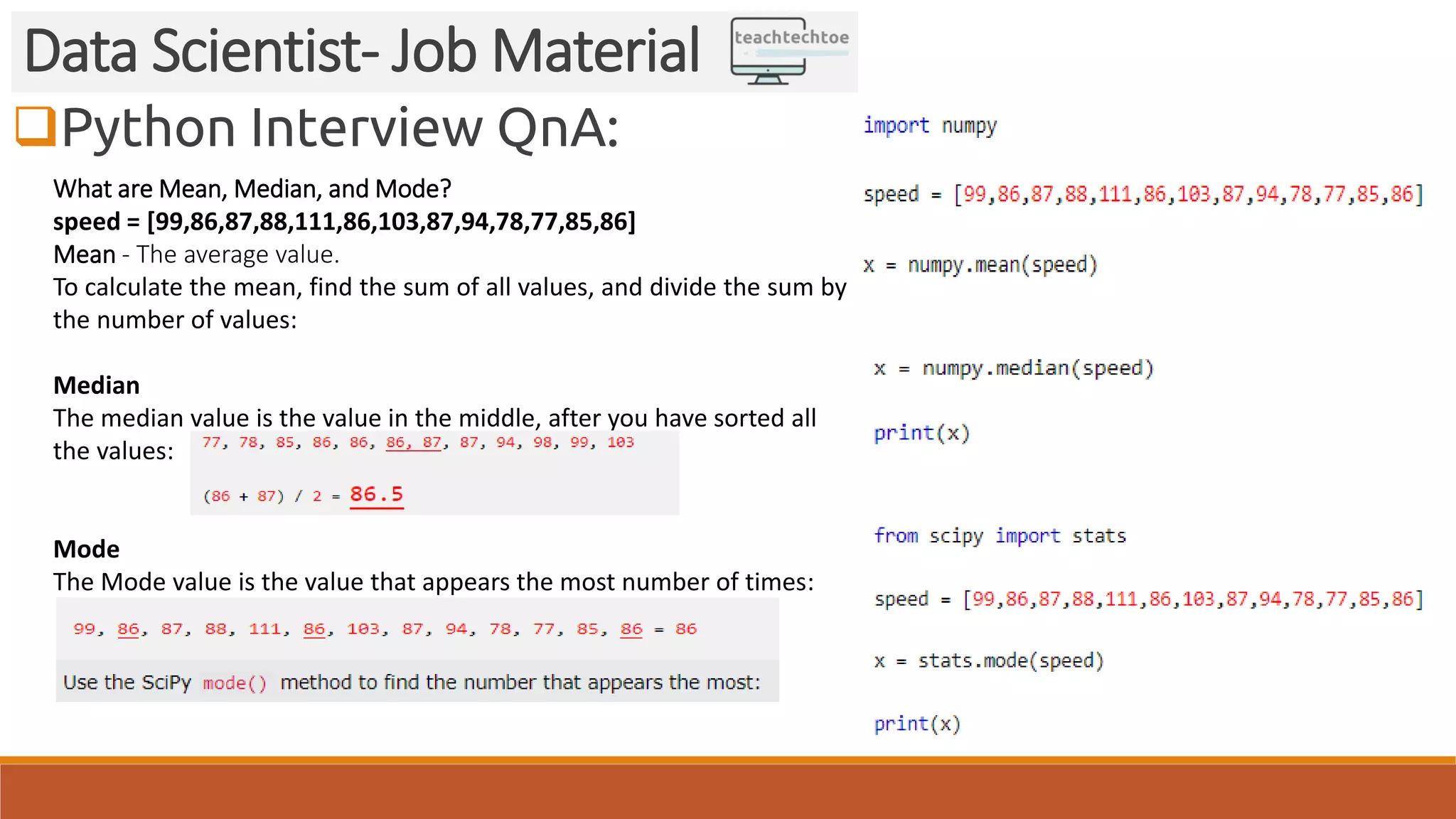 Python Interview QnA:
Data Scientist- Job Material
What are Mean, Median, and Mode?
speed = [99,86,87,88,111,86,103,87,94,78,77,85,86]
Mean - The average value.
To calculate the mean, find the sum of all values, and divide the sum by
the number of values:
Median
The median value is the value in the middle, after you have sorted all
the values:
Mode
The Mode value is the value that appears the most number of times:
 