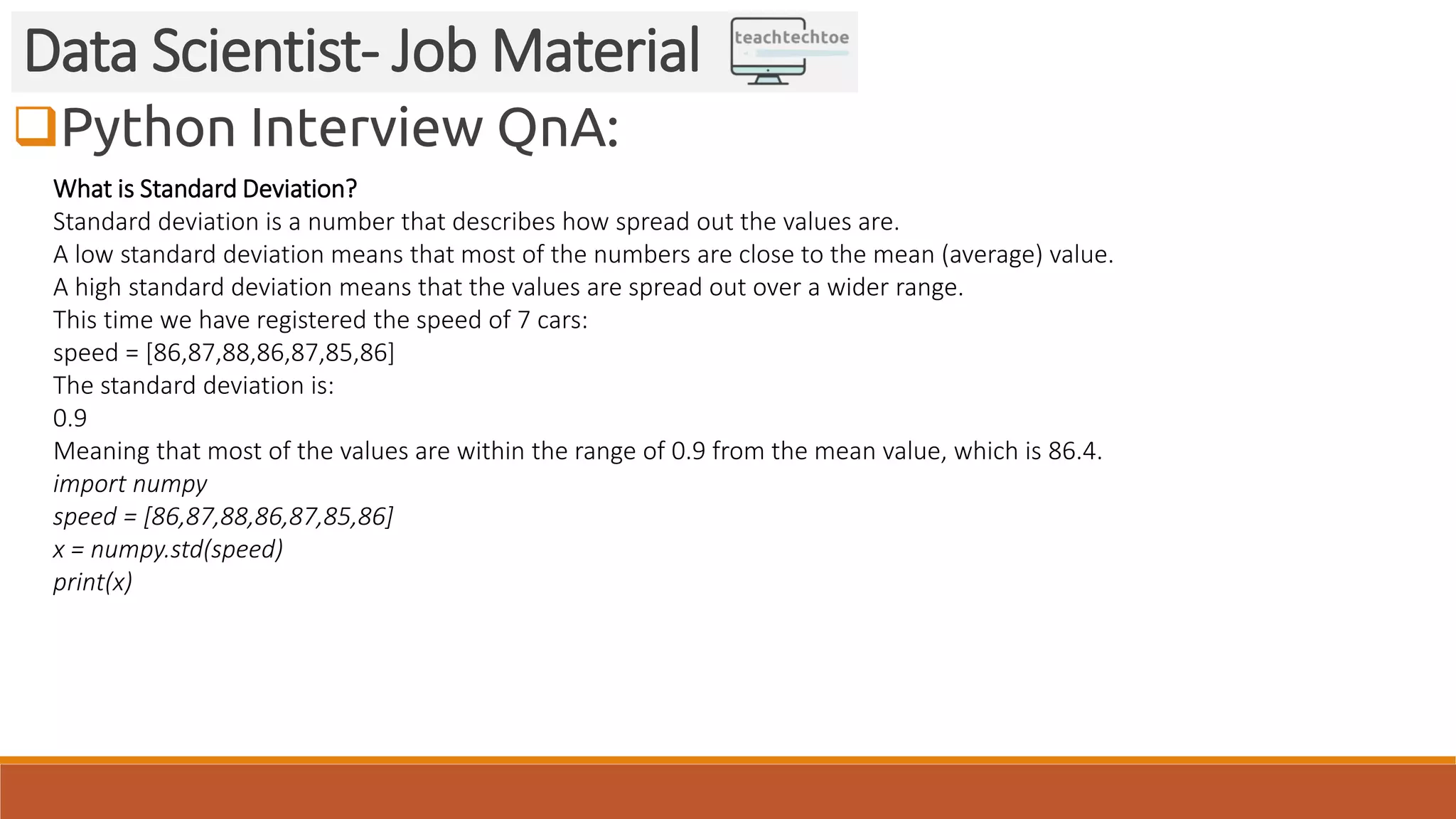 Python Interview QnA:
Data Scientist- Job Material
What is Standard Deviation?
Standard deviation is a number that describes how spread out the values are.
A low standard deviation means that most of the numbers are close to the mean (average) value.
A high standard deviation means that the values are spread out over a wider range.
This time we have registered the speed of 7 cars:
speed = [86,87,88,86,87,85,86]
The standard deviation is:
0.9
Meaning that most of the values are within the range of 0.9 from the mean value, which is 86.4.
import numpy
speed = [86,87,88,86,87,85,86]
x = numpy.std(speed)
print(x)
 
