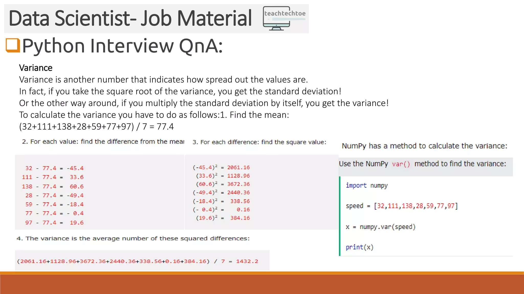 Python Interview QnA:
Data Scientist- Job Material
Variance
Variance is another number that indicates how spread out the values are.
In fact, if you take the square root of the variance, you get the standard deviation!
Or the other way around, if you multiply the standard deviation by itself, you get the variance!
To calculate the variance you have to do as follows:1. Find the mean:
(32+111+138+28+59+77+97) / 7 = 77.4
 