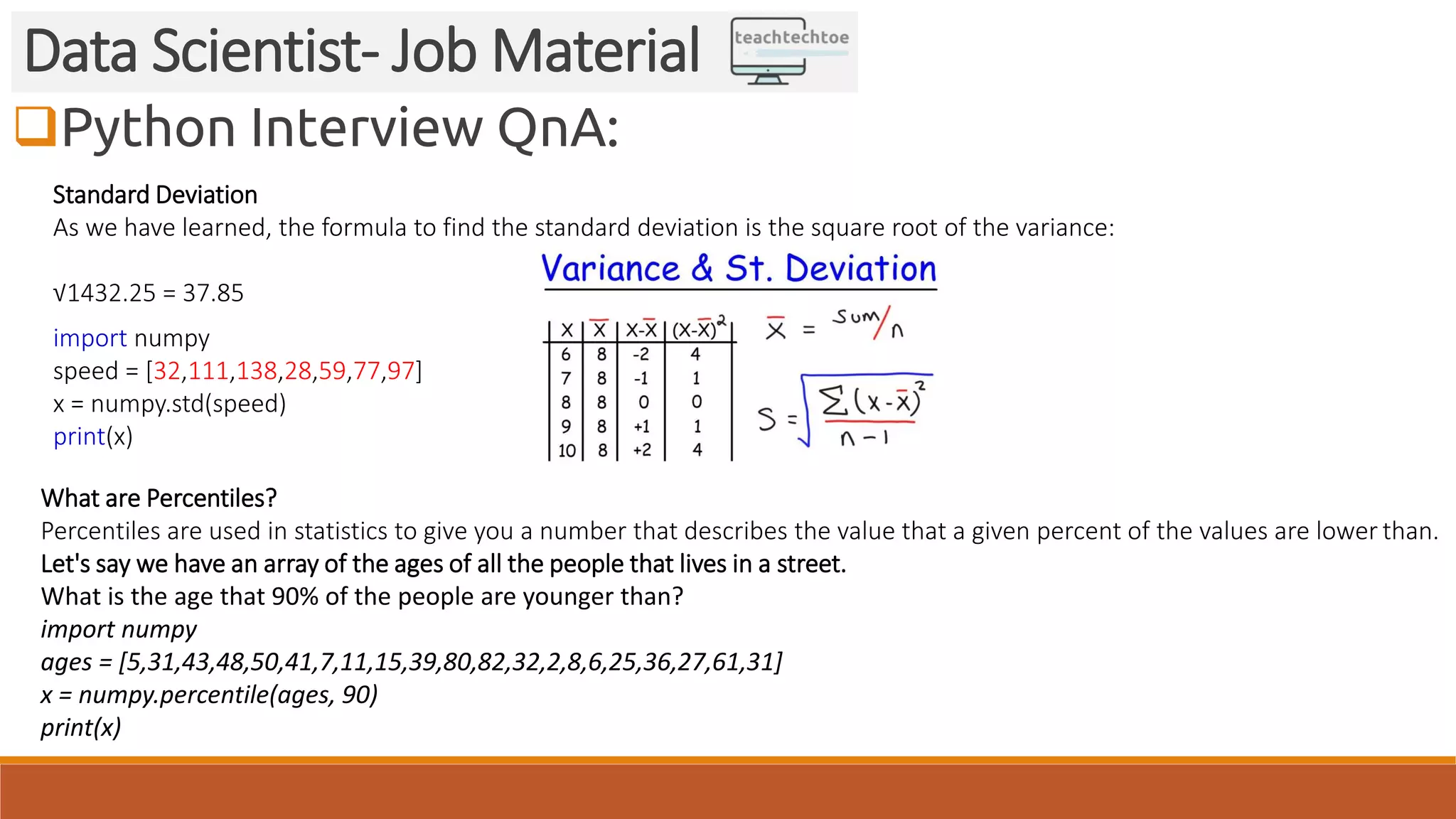 Python Interview QnA:
Data Scientist- Job Material
Standard Deviation
As we have learned, the formula to find the standard deviation is the square root of the variance:
√1432.25 = 37.85
import numpy
speed = [32,111,138,28,59,77,97]
x = numpy.std(speed)
print(x)
What are Percentiles?
Percentiles are used in statistics to give you a number that describes the value that a given percent of the values are lower than.
Let's say we have an array of the ages of all the people that lives in a street.
What is the age that 90% of the people are younger than?
import numpy
ages = [5,31,43,48,50,41,7,11,15,39,80,82,32,2,8,6,25,36,27,61,31]
x = numpy.percentile(ages, 90)
print(x)
 