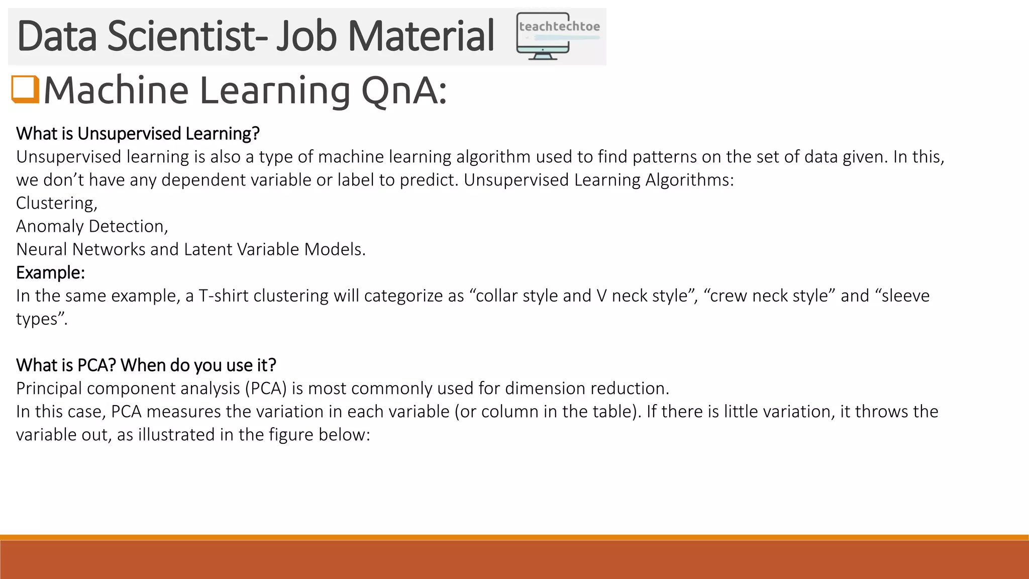 Machine Learning QnA:
Data Scientist- Job Material
What is Unsupervised Learning?
Unsupervised learning is also a type of machine learning algorithm used to find patterns on the set of data given. In this,
we don’t have any dependent variable or label to predict. Unsupervised Learning Algorithms:
Clustering,
Anomaly Detection,
Neural Networks and Latent Variable Models.
Example:
In the same example, a T-shirt clustering will categorize as “collar style and V neck style”, “crew neck style” and “sleeve
types”.
What is PCA? When do you use it?
Principal component analysis (PCA) is most commonly used for dimension reduction.
In this case, PCA measures the variation in each variable (or column in the table). If there is little variation, it throws the
variable out, as illustrated in the figure below:
 