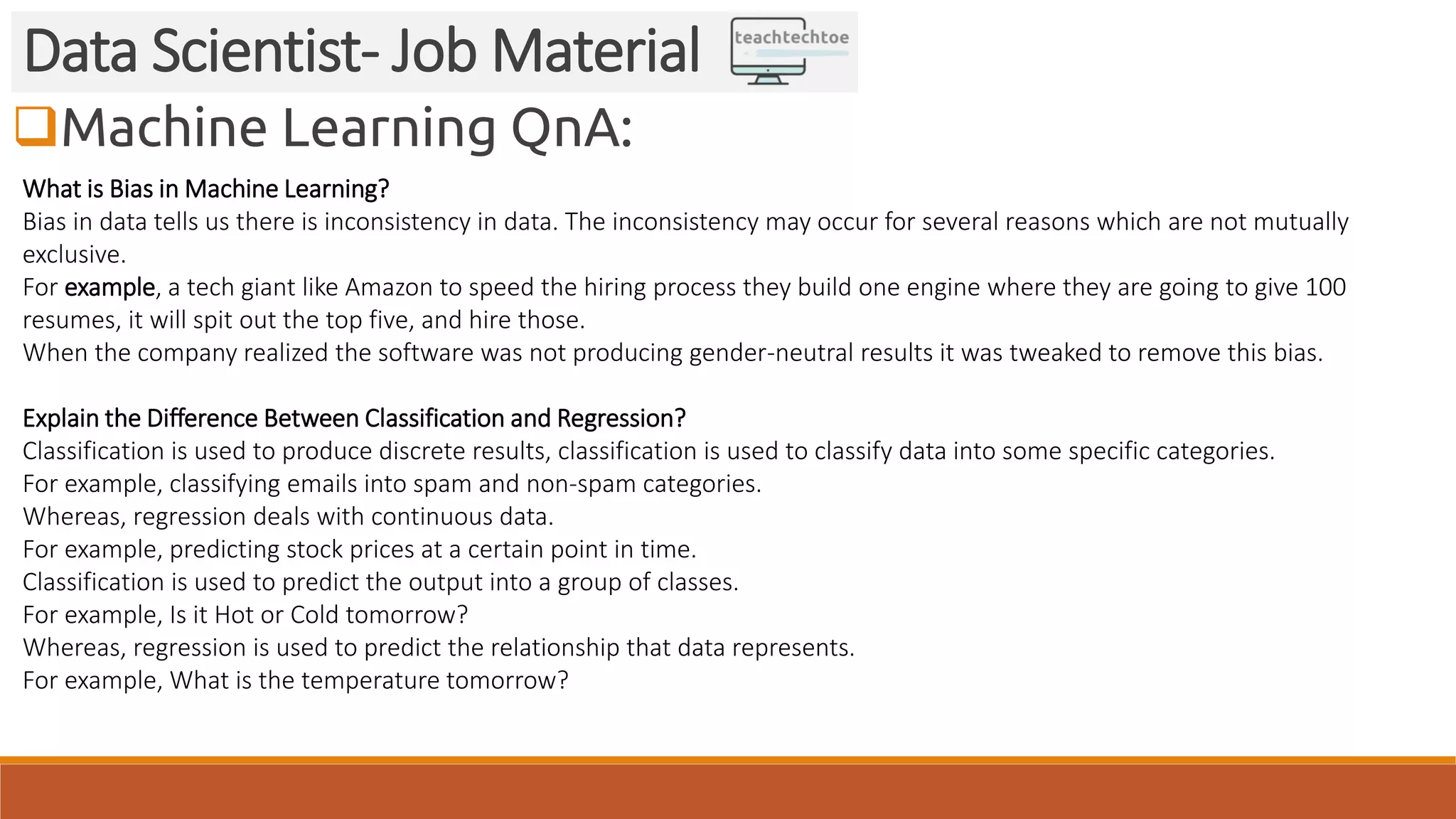 Machine Learning QnA:
Data Scientist- Job Material
What is Bias in Machine Learning?
Bias in data tells us there is inconsistency in data. The inconsistency may occur for several reasons which are not mutually
exclusive.
For example, a tech giant like Amazon to speed the hiring process they build one engine where they are going to give 100
resumes, it will spit out the top five, and hire those.
When the company realized the software was not producing gender-neutral results it was tweaked to remove this bias.
Explain the Difference Between Classification and Regression?
Classification is used to produce discrete results, classification is used to classify data into some specific categories.
For example, classifying emails into spam and non-spam categories.
Whereas, regression deals with continuous data.
For example, predicting stock prices at a certain point in time.
Classification is used to predict the output into a group of classes.
For example, Is it Hot or Cold tomorrow?
Whereas, regression is used to predict the relationship that data represents.
For example, What is the temperature tomorrow?
 
