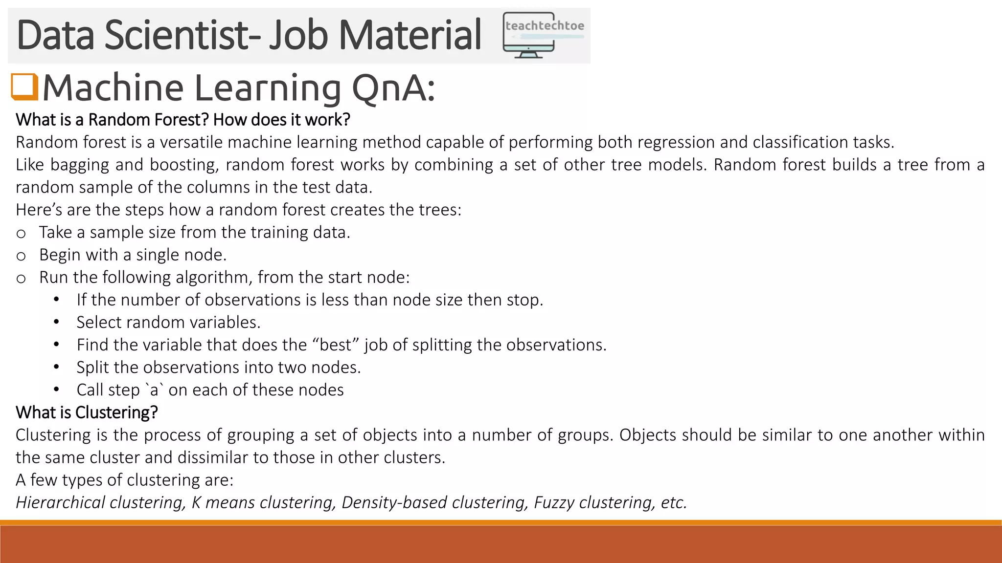 Machine Learning QnA:
Data Scientist- Job Material
What is a Random Forest? How does it work?
Random forest is a versatile machine learning method capable of performing both regression and classification tasks.
Like bagging and boosting, random forest works by combining a set of other tree models. Random forest builds a tree from a
random sample of the columns in the test data.
Here’s are the steps how a random forest creates the trees:
o Take a sample size from the training data.
o Begin with a single node.
o Run the following algorithm, from the start node:
• If the number of observations is less than node size then stop.
• Select random variables.
• Find the variable that does the “best” job of splitting the observations.
• Split the observations into two nodes.
• Call step `a` on each of these nodes
What is Clustering?
Clustering is the process of grouping a set of objects into a number of groups. Objects should be similar to one another within
the same cluster and dissimilar to those in other clusters.
A few types of clustering are:
Hierarchical clustering, K means clustering, Density-based clustering, Fuzzy clustering, etc.
 