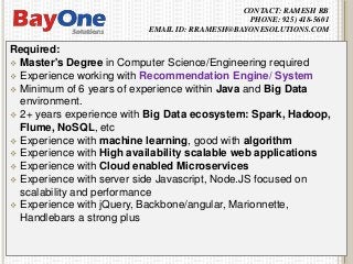 CONTACT: RAMESH RB
PHONE: 925) 418-5601
EMAIL ID: RRAMESH@BAYONESOLUTIONS.COM
Required:
 Master's Degree in Computer Science/Engineering required
 Experience working with Recommendation Engine/ System
 Minimum of 6 years of experience within Java and Big Data
environment.
 2+ years experience with Big Data ecosystem: Spark, Hadoop,
Flume, NoSQL, etc
 Experience with machine learning, good with algorithm
 Experience with High availability scalable web applications
 Experience with Cloud enabled Microservices
 Experience with server side Javascript, Node.JS focused on
scalability and performance
 Experience with jQuery, Backbone/angular, Marionnette,
Handlebars a strong plus
 