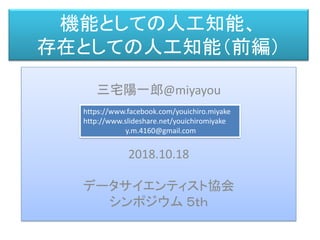 機能としての人工知能、
存在としての人工知能（前編）
三宅 陽一郎
三宅陽一郎@miyayou
2018.10.18
データサイエンティスト協会
シンポジウム ５ｔｈ
https://www.facebook.com/youichiro.miyake
http://www.slideshare.net/youichiromiyake
y.m.4160@gmail.com
 