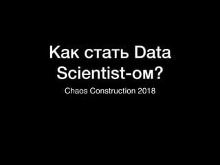 Как стать Data
Scientist-ом?
Chaos Construction 2018
 