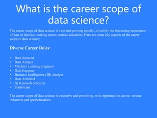 What is the career scope of
data science?
The career scope of data science is vast and growing rapidly, driven by the increasing importance
of data in decision-making across various industries. Here are some key aspects of the career
scope in data science:
Diverse Career Roles:
• Data Scientist
• Data Analyst
• Machine Learning Engineer
• Data Engineer
• Business Intelligence (BI) Analyst
• Data Architect
• AI Research Scientist
• Statistician
The career scope of data science is extensive and promising, with opportunities across various
industries and specializations.
 
