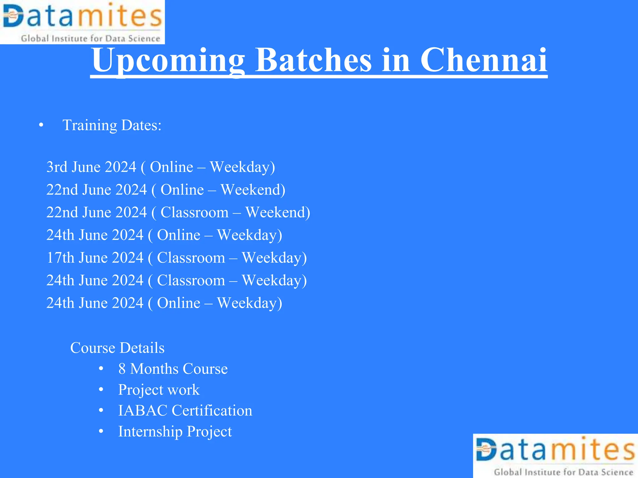 Upcoming Batches in Chennai
• Training Dates:
3rd June 2024 ( Online – Weekday)
22nd June 2024 ( Online – Weekend)
22nd June 2024 ( Classroom – Weekend)
24th June 2024 ( Online – Weekday)
17th June 2024 ( Classroom – Weekday)
24th June 2024 ( Classroom – Weekday)
24th June 2024 ( Online – Weekday)
Course Details
• 8 Months Course
• Project work
• IABAC Certification
• Internship Project
 