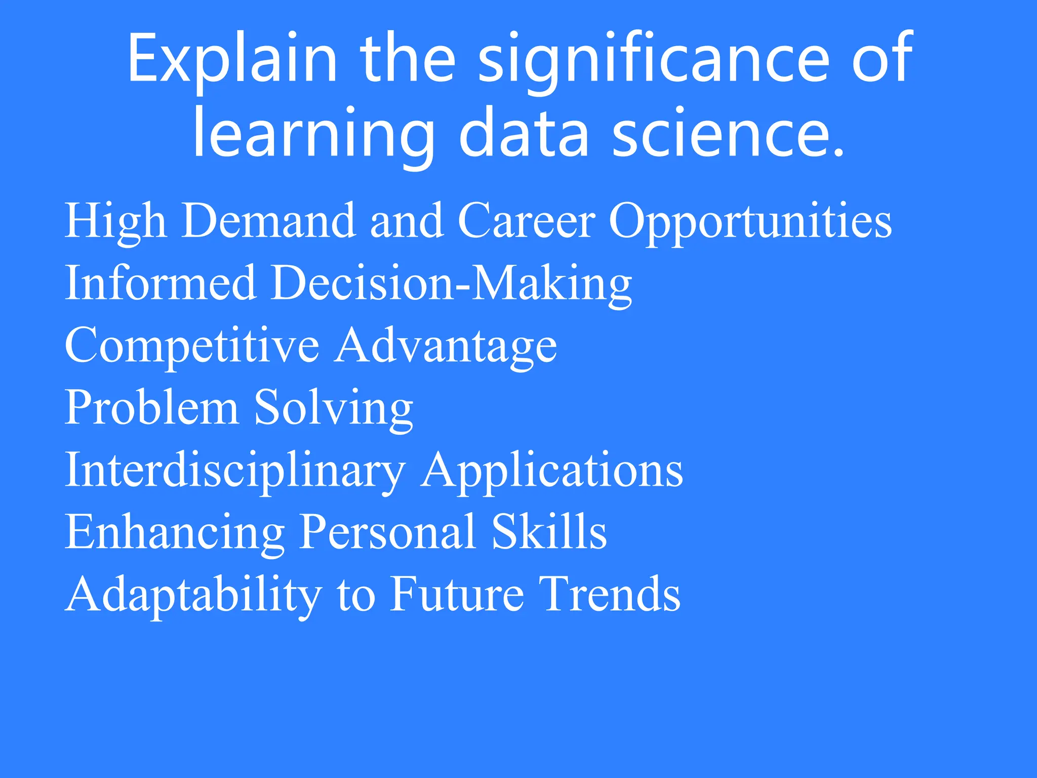 Explain the significance of
learning data science.
High Demand and Career Opportunities
Informed Decision-Making
Competitive Advantage
Problem Solving
Interdisciplinary Applications
Enhancing Personal Skills
Adaptability to Future Trends
 