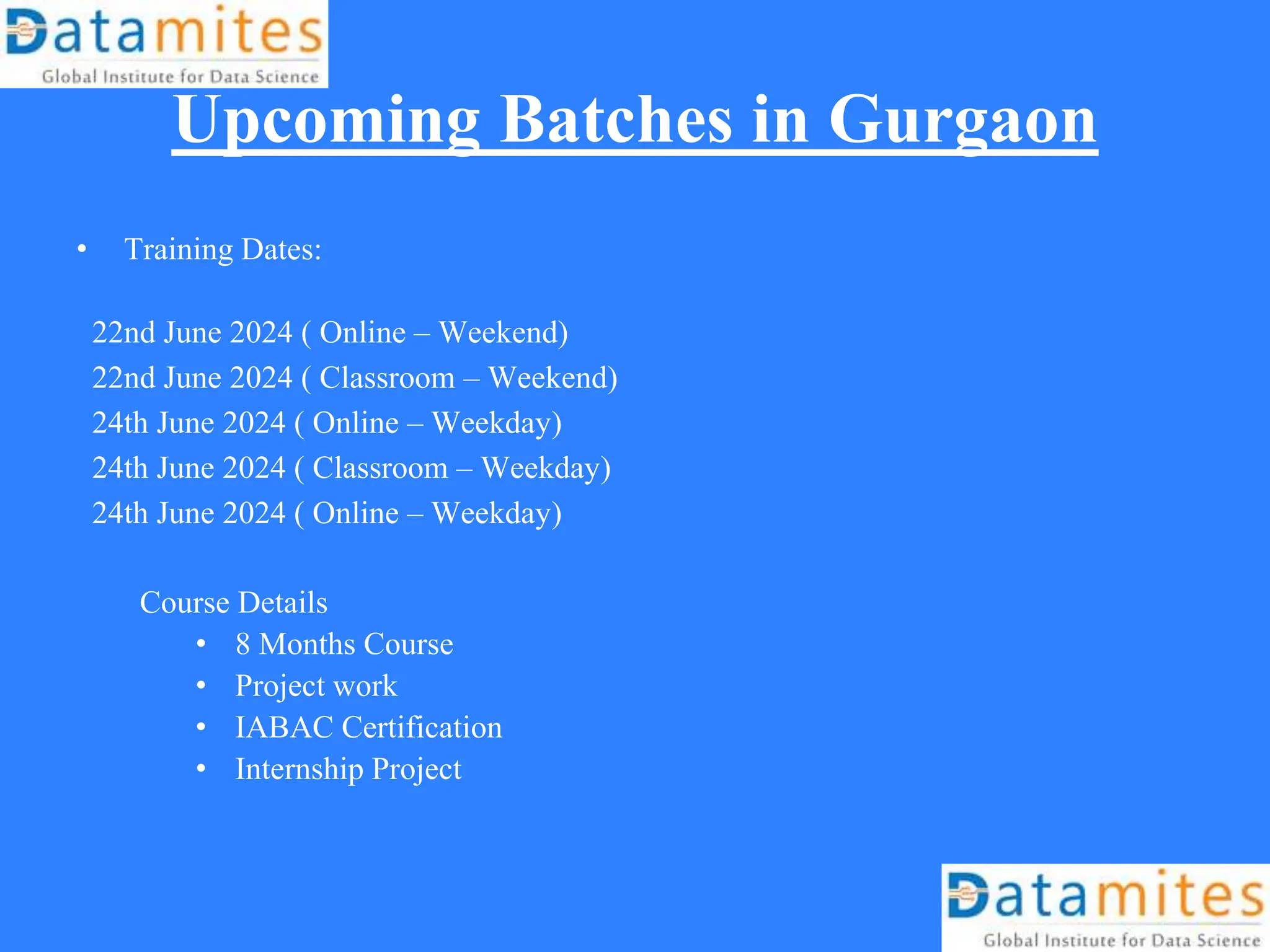 Upcoming Batches in Gurgaon
• Training Dates:
22nd June 2024 ( Online – Weekend)
22nd June 2024 ( Classroom – Weekend)
24th June 2024 ( Online – Weekday)
24th June 2024 ( Classroom – Weekday)
24th June 2024 ( Online – Weekday)
Course Details
• 8 Months Course
• Project work
• IABAC Certification
• Internship Project
 