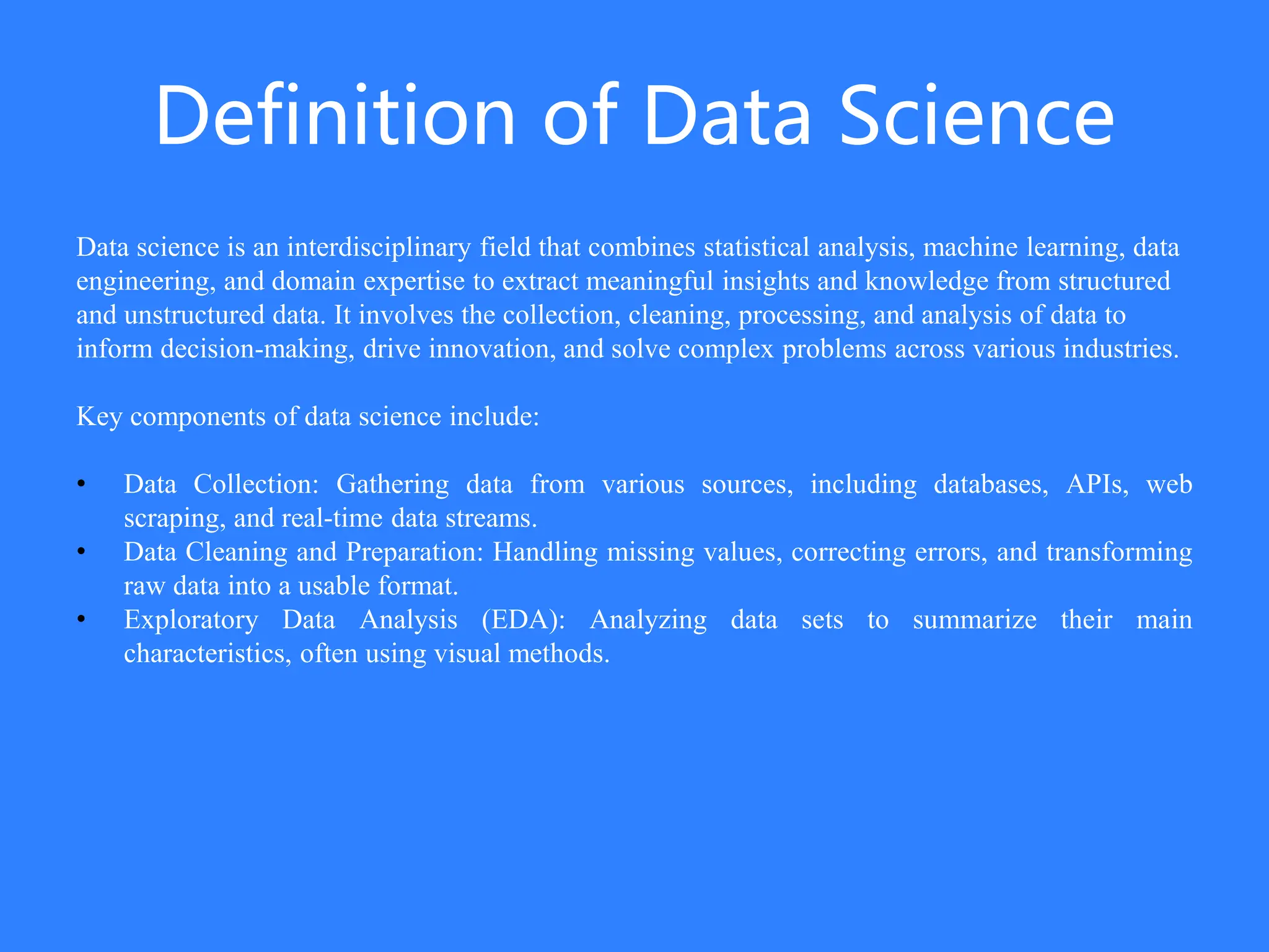 Definition of Data Science
Data science is an interdisciplinary field that combines statistical analysis, machine learning, data
engineering, and domain expertise to extract meaningful insights and knowledge from structured
and unstructured data. It involves the collection, cleaning, processing, and analysis of data to
inform decision-making, drive innovation, and solve complex problems across various industries.
Key components of data science include:
• Data Collection: Gathering data from various sources, including databases, APIs, web
scraping, and real-time data streams.
• Data Cleaning and Preparation: Handling missing values, correcting errors, and transforming
raw data into a usable format.
• Exploratory Data Analysis (EDA): Analyzing data sets to summarize their main
characteristics, often using visual methods.
 