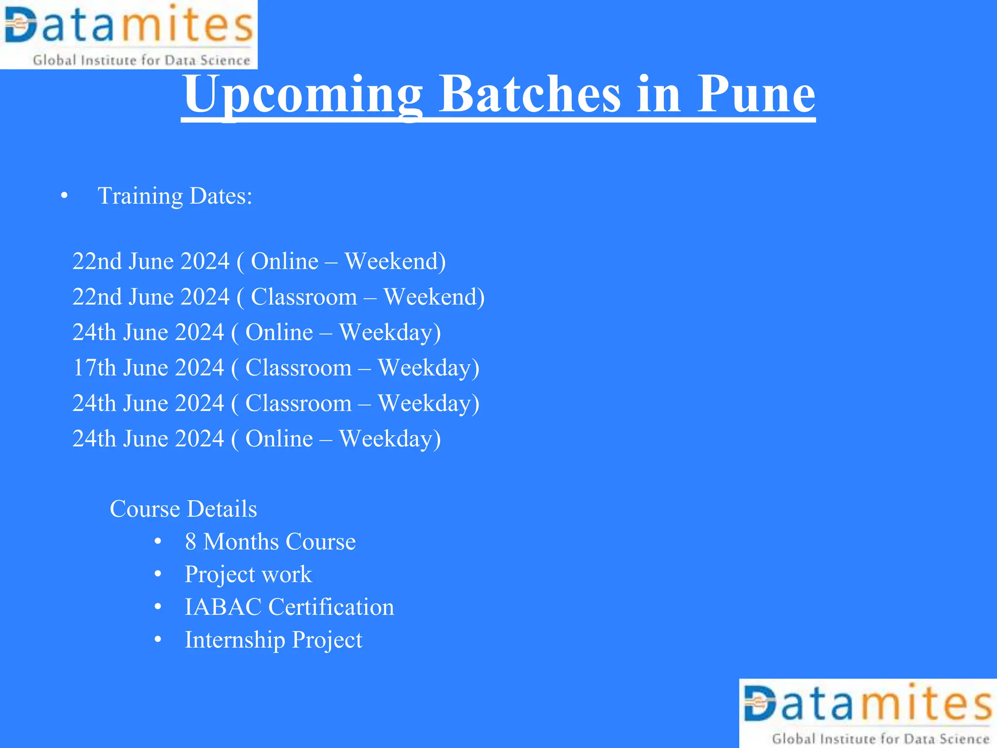 Upcoming Batches in Pune
• Training Dates:
22nd June 2024 ( Online – Weekend)
22nd June 2024 ( Classroom – Weekend)
24th June 2024 ( Online – Weekday)
17th June 2024 ( Classroom – Weekday)
24th June 2024 ( Classroom – Weekday)
24th June 2024 ( Online – Weekday)
Course Details
• 8 Months Course
• Project work
• IABAC Certification
• Internship Project
 