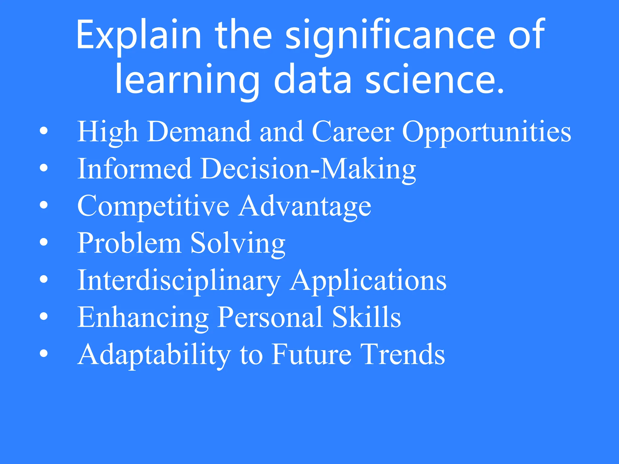 Explain the significance of
learning data science.
• High Demand and Career Opportunities
• Informed Decision-Making
• Competitive Advantage
• Problem Solving
• Interdisciplinary Applications
• Enhancing Personal Skills
• Adaptability to Future Trends
 