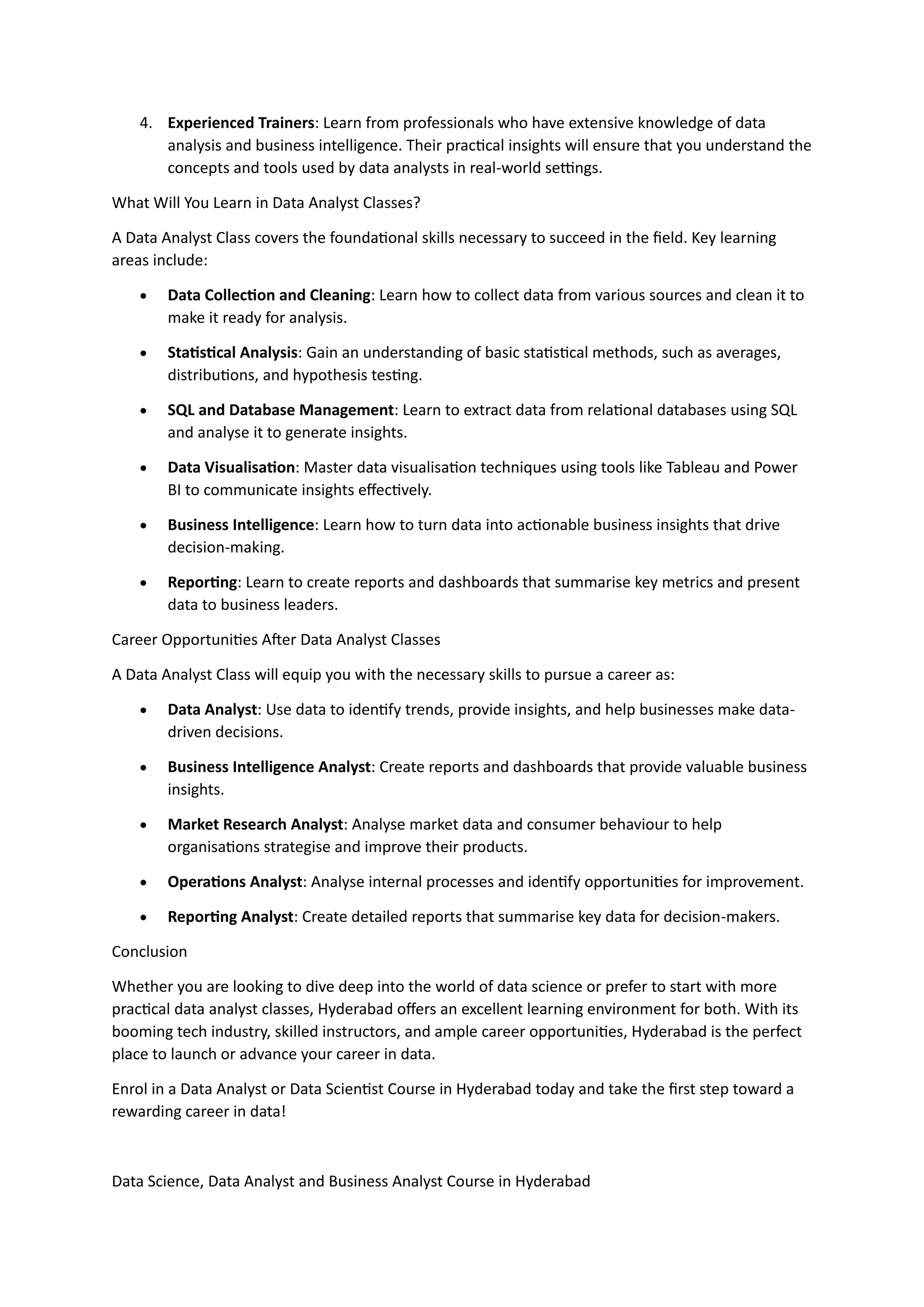 4. Experienced Trainers: Learn from professionals who have extensive knowledge of data
analysis and business intelligence. Their practical insights will ensure that you understand the
concepts and tools used by data analysts in real-world settings.
What Will You Learn in Data Analyst Classes?
A Data Analyst Class covers the foundational skills necessary to succeed in the field. Key learning
areas include:
• Data Collection and Cleaning: Learn how to collect data from various sources and clean it to
make it ready for analysis.
• Statistical Analysis: Gain an understanding of basic statistical methods, such as averages,
distributions, and hypothesis testing.
• SQL and Database Management: Learn to extract data from relational databases using SQL
and analyse it to generate insights.
• Data Visualisation: Master data visualisation techniques using tools like Tableau and Power
BI to communicate insights effectively.
• Business Intelligence: Learn how to turn data into actionable business insights that drive
decision-making.
• Reporting: Learn to create reports and dashboards that summarise key metrics and present
data to business leaders.
Career Opportunities After Data Analyst Classes
A Data Analyst Class will equip you with the necessary skills to pursue a career as:
• Data Analyst: Use data to identify trends, provide insights, and help businesses make data-
driven decisions.
• Business Intelligence Analyst: Create reports and dashboards that provide valuable business
insights.
• Market Research Analyst: Analyse market data and consumer behaviour to help
organisations strategise and improve their products.
• Operations Analyst: Analyse internal processes and identify opportunities for improvement.
• Reporting Analyst: Create detailed reports that summarise key data for decision-makers.
Conclusion
Whether you are looking to dive deep into the world of data science or prefer to start with more
practical data analyst classes, Hyderabad offers an excellent learning environment for both. With its
booming tech industry, skilled instructors, and ample career opportunities, Hyderabad is the perfect
place to launch or advance your career in data.
Enrol in a Data Analyst or Data Scientist Course in Hyderabad today and take the first step toward a
rewarding career in data!
Data Science, Data Analyst and Business Analyst Course in Hyderabad
 