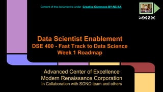 Content of this document is under Creative Commons BY-NC-SA

Data Scientist Enablement
DSE 400 - Fast Track to Data Science
Week 1 Roadmap

Advanced Center of Excellence
Modern Renaissance Corporation
In Collaboration with SONO team and others

 