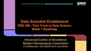 Data Scientist Enablement
DSE 400 - Fast Track to Data Science
Week 1 Roadmap
Advanced Center of Excellence
Modern Renaissance Corporation
In Collaboration with SONO team and others
Content of this document is under Creative Commons Licence CC-BY-4.0
 