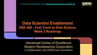 Data Scientist Enablement
DSE 400 - Fast Track to Data Science
Week 2 Roadmap
Advanced Center of Excellence
Modern Renaissance Corporation
In Collaboration with SONO team and others
Content of this document is under Creative Commons Licence CC BY 4.0
 