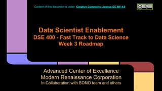 Data Scientist Enablement
DSE 400 - Fast Track to Data Science
Week 3 Roadmap
Advanced Center of Excellence
Modern Renaissance Corporation
In Collaboration with SONO team and others
Content of this document is under Creative Commons Licence CC BY 4.0
 