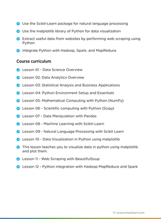11 | www.simplilearn.com
	 Use the Scikit-Learn package for natural language processing
	 Use the matplotlib library of Python for data visualization
	 Extract useful data from websites by performing web scraping using
Python
	 Integrate Python with Hadoop, Spark, and MapReduce
Course curriculum
	 Lesson 01 - Data Science Overview
	 Lesson 02: Data Analytics Overview
	 Lesson 03: Statistical Analysis and Business Applications
	 Lesson 04: Python Environment Setup and Essentials
	 Lesson 05: Mathematical Computing with Python (NumPy)
	 Lesson 06 - Scientific computing with Python (Scipy)
	 Lesson 07 - Data Manipulation with Pandas
	 Lesson 08 - Machine Learning with Scikit–Learn
	 Lesson 09 - Natural Language Processing with Scikit Learn
	 Lesson 10 - Data Visualization in Python using matplotlib
	 This lesson teaches you to visualize data in python using matplotlib
and plot them.
	 Lesson 11 - Web Scraping with BeautifulSoup
	 Lesson 12 - Python integration with Hadoop MapReduce and Spark
 